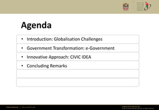 Agenda
                      • Introduction: Globalisation Challenges
                      • Government Transformation: e-Government
                      • Innovative Approach: CIVIC IDEA
                      • Concluding Remarks




Federal Authority   | ‫هيئــــــــة اتحــــــــــــادية‬            www.emiratesid.ae
                                                                  © 2012 Emirates Identity Authority. All rights reserved
 