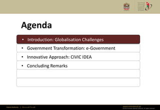 Agenda
                      • Introduction: Globalisation Challenges
                      • Introduction: Globalisation Challenges
                      • Government Transformation: e-Government
                      • Innovative Approach: CIVIC IDEA
                      • Concluding Remarks




Federal Authority   | ‫هيئــــــــة اتحــــــــــــادية‬            www.emiratesid.ae
                                                                  © 2012 Emirates Identity Authority. All rights reserved
 