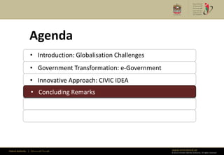 Agenda
                      • Introduction: Globalisation Challenges
                      • Government Transformation: e-Government
                      • Innovative Approach: CIVIC IDEA
                      • Concluding Remarks
                      • Concluding Remarks




Federal Authority   | ‫هيئــــــــة اتحــــــــــــادية‬            www.emiratesid.ae
                                                                  © 2012 Emirates Identity Authority. All rights reserved
 