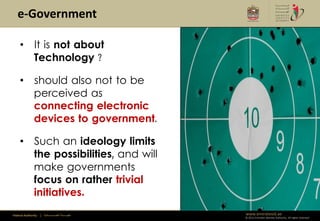 e-Government

     • It is not about
       Technology ?

     • should also not to be
       perceived as
       connecting electronic
       devices to government.

     • Such an ideology limits
       the possibilities, and will
       make governments
       focus on rather trivial
       initiatives.
Federal Authority   | ‫هيئــــــــة اتحــــــــــــادية‬   www.emiratesid.ae
                                                         © 2012 Emirates Identity Authority. All rights reserved
 
