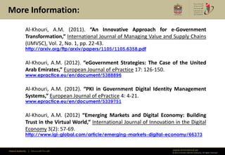 More Information:

                Al-Khouri, A.M. (2011). “An Innovative Approach for e-Government
                Transformation,” International Journal of Managing Value and Supply Chains
                (IJMVSC), Vol. 2, No. 1, pp. 22-43.
                http://arxiv.org/ftp/arxiv/papers/1105/1105.6358.pdf


                Al-Khouri, A.M. (2012). “eGovernment Strategies: The Case of the United
                Arab Emirates,” European Journal of ePractice 17: 126-150.
                www.epractice.eu/en/document/5388896


                Al-Khouri, A.M. (2012). “PKI in Government Digital Identity Management
                Systems,” European Journal of ePractice 4: 4-21.
                www.epractice.eu/en/document/5339751


                Al-Khouri, A.M. (2012) “Emerging Markets and Digital Economy: Building
                Trust in the Virtual World,” International Journal of Innovation in the Digital
                Economy 3(2): 57-69.
                http://www.igi-global.com/article/emerging-markets-digital-economy/66373


Federal Authority   | ‫هيئــــــــة اتحــــــــــــادية‬                          www.emiratesid.ae
                                                                                © 2012 Emirates Identity Authority. All rights reserved
 