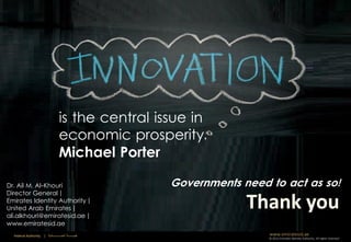 is the central issue in
                                     economic prosperity.
                                     Michael Porter

Dr. Ail M. Al-Khouri                                       Governments need to act as so!
Director General |
Emirates Identity Authority |
United Arab Emirates |
ali.alkhouri@emiratesid.ae |
www.emiratesid.ae
  Federal Authority   | ‫هيئــــــــة اتحــــــــــــادية‬                    www.emiratesid.ae
                                                                            © 2012 Emirates Identity Authority. All rights reserved
 