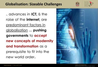Globalisation: Sizeable Challenges

     .. advances in ICT, & the
     raise of the internet, are
     predominant factors in
     globalisation .... pushing
     governments to accept                               Climate Change
     new concepts of modernity
     and transformation as a
     prerequisite to fit into the
     new world order..

Federal Authority   | ‫هيئــــــــة اتحــــــــــــادية‬           www.emiratesid.ae
                                                                 © 2012 Emirates Identity Authority. All rights reserved
 