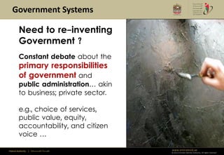 Government Systems

         Need to re-inventing
         Government ?
         Constant debate about the
         primary responsibilities
         of government and
         public administration… akin
         to business; private sector.

         e.g., choice of services,
         public value, equity,
         accountability, and citizen
         voice …

Federal Authority   | ‫هيئــــــــة اتحــــــــــــادية‬   www.emiratesid.ae
                                                         © 2012 Emirates Identity Authority. All rights reserved
 