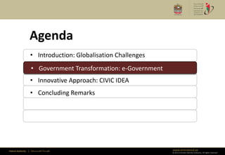 Agenda
                      • Introduction: Globalisation Challenges
                      • Government Transformation: e-Government
                      • Government Transformation: e-Government
                      • Innovative Approach: CIVIC IDEA
                      • Concluding Remarks




Federal Authority   | ‫هيئــــــــة اتحــــــــــــادية‬            www.emiratesid.ae
                                                                  © 2012 Emirates Identity Authority. All rights reserved
 