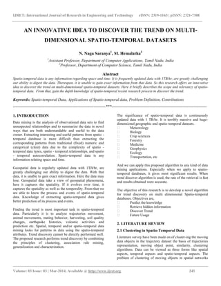 IJRET: International Journal of Research in Engineering and Technology eISSN: 2319-1163 | pISSN: 2321-7308
__________________________________________________________________________________________
Volume: 03 Issue: 03 | Mar-2014, Available @ http://www.ijret.org 243
AN INNOVATIVE IDEA TO DISCOVER THE TREND ON MULTI-
DIMENSIONAL SPATIO-TEMPORAL DATASETS
N. Naga Saranya1
, M. Hemalatha2
1
Assistant Professor, Department of Computer Applications, Tamil Nadu, India
2
Professor, Department of Computer Science, Tamil Nadu, India
Abstract
Spatio-temporal data is any information regarding space and time. It is frequently updated data with 1TB/hr, are greatly challenging
our ability to digest the data. Thereupon, it is unable to gain exact information from that data. So this research offers an innovative
idea to discover the trend on multi-dimensional spatio-temporal datasets. Here it briefly describes the scope and relevancy of spatio-
temporal data. From that, gain the depth knowledge of spatio-temporal recent research process to discover the trend.
Keywords: Spatio-temporal Data, Applications of Spatio-temporal data, Problem Definition, Contributions
----------------------------------------------------------------------***------------------------------------------------------------------------
1. INTRODUCTION
Data mining is the analysis of observational data sets to find
unsuspected relationships and to summarize the data in novel
ways that are both understandable and useful to the data
owner. Extracting interesting and useful patterns from spatio -
temporal database is more difficult than extracting the
corresponding patterns from traditional (fixed) numeric and
categorical (clear) data due to the complexity of spatio -
temporal data types, spatio - temporal relationships, and spatio
- temporal autocorrelation. Spatio-temporal data is any
information relating space and time.
Geospatial data is regularly updated data with 1TB/hr, are
greatly challenging our ability to digest the data. With that
data, it is unable to gain exact information. Here the data may
lose. Geospatial data take a view of geospatial phenomena,
here it captures the spatiality. If it evolves over time, it
captures the spatiality as well as the temporality. From that we
are able to know the process and events of spatio-temporal
data. Knowledge of extracting spatio-temporal data gives
better prediction of its process and events.
Finding the trend is most important task in spatio-temporal
data. Particularly it is to analyze trajectories movement,
animal movements, mating behavior, harvesting, soil quality
changes, earthquake histories, volcanic activities and
prediction etc. Spatial, temporal and/or spatio-temporal data
mining looks for patterns in data using the spatio-temporal
attributes. Trend discovery cannot be directly performed well.
The proposed research performs trend discovery by combining
the principles of clustering, association rule mining,
generalization and characterization.
The significance of spatio-temporal data is continuously
updated data with 1 TB/hr. It is terribly massive and huge-
dimensional geographic and spatio-temporal datasets.
 Meteorology
 Biology
 Crop sciences
 Forestry
 Medicine
 Geophysics
 Ecology
 Transportation, etc
And we can apply this proposed algorithm to any kind of data
mining applications. Especially when we apply to spatio-
temporal databases, it gives most significant results. When
trend discover algorithm is used, the rate of the retrieval is fast
and results obtained were accurate.
The objective of this research is to develop a novel algorithm
for trend discovery on multi dimensional Spatio-temporal
databases. Objectives are,
 Predict the knowledge
 Retrieve hidden information
 Discover Trend
 Future Usage
2. LITERATURE REVIEW
2.1 Clustering in Spatio-Temporal Data
Literature survey have been made on of cluster-ing the moving
data objects in the trajectory dataset the basis of trajectories
representation, moving object point, similarity, clustering
algorithms. Data can be viewed as three forms like spatial
aspects, temporal aspects and spatio-temporal aspects. The
problem of clustering of moving objects in spatial networks
 