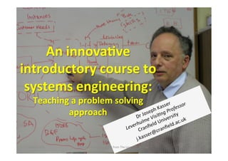An	
  innova(ve	
  
introductory	
  course	
  to	
  
 systems	
  engineering:	
  	
  
       Teaching	
  a	
  problem	
  solving	
  
               approach	
  
                                 	
  
                                	
  
 4	
  April	
  2013	
     Developed	
  under	
  a	
  grant	
  from	
  The	
  Leverhulme	
  Trust	
     1	
  
 