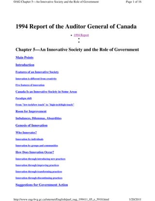 OAG Chapter 5—An Innovative Society and the Role of Government             Page 1 of 16




 1994 Report of the Auditor General of Canada
                                                   1994 Report



 Chapter 5—An Innovative Society and the Role of Government
 Main Points

 Introduction

 Features of an Innovative Society

 Innovation is different from creativity

 Five features of innovation

 Canada Is an Innovative Society in Some Areas

 Paradigm shift

 From "low-tech/low touch" to "high-tech/high-touch"

 Room for Improvement

 Imbalances, Dilemmas, Absurdities

 Genesis of Innovation

 Who Innovates?

 Innovation by individuals

 Innovation by groups and communities

 How Does Innovation Occur?

 Innovation through introducing new practices

 Innovation through improving practices

 Innovation through transforming practices

 Innovation through discontinuing practices

 Suggestions for Government Action



http://www.oag-bvg.gc.ca/internet/English/parl_oag_199411_05_e_5910.html     1/20/2011
 