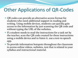 Other Applications of QR-Codes
 QR codes can provide an alternative access format for
students who need additional support in reading and
writing. Using mobile devices, students can quickly gain
access to the information by just scanning the QR code and
without typing the URL of the websites.
 If a student needs to read the instructions for a task set by
the teacher, scan the QR code created for these instructions
using a mobile device and to listen it, use a text-to speech
app.
 To provide information hotspots throughout the classroom
to access online videos, websites, text that is related to your
syllabus and instructional material.
 