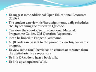  To suggest some additional Open Educational Resources
(OERs).
 The student can view his/her assignments, daily schedules
etc.. by scanning the respective QR code.
 Can view the eBooks, Self Instructional Material,
Programme Guides, Old Question Papers etc..
 It can be linked to Flipped Classrooms.
 A QR code can be sent to the parent to view his/her wards
progress.
 To view some YouTube videos on courses or to watch from
the digital arichive / repository.
 To link QR code to hear a book talk.
 To link up an updated Wiki.
 