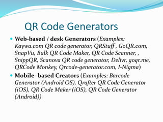 QR Code Generators
 Web-based / desk Generators (Examples:
Kaywa.com QR code generator, QRStuff , GoQR.com,
SnapVu, Bulk QR Code Maker, QR Code Scanner, ,
SnippQR, Scanova QR code generator, Delivr, goqr.me,
QRCode Monkey, Qrcode-generator.com, I-Nigma)
 Mobile- based Creators (Examples: Barcode
Generator (Android OS), Qrafter QR Code Generator
(iOS), QR Code Maker (iOS), QR Code Generator
(Android))
 