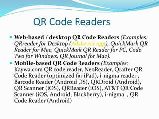 QR Code Readers
 Web-based / desktop QR Code Readers (Examples:
QRreader for Desktop (Adobe Air app), QuickMark QR
Reader for Mac, QuickMark QR Reader for PC, Code
Two for Windows, QR Journal for Mac).
 Mobile-based QR Code Readers (Examples:
Kaywa.com QR code reader, NeoReader, Qrafter QR
Code Reader (optimized for iPad), i-nigma reader ,
Barcode Reader (Android OS), QRDroid (Android),
QR Scanner (iOS), QRReader (iOS), AT&T QR Code
Scanner (iOS, Android, Blackberry), i-nigma , QR
Code Reader (Android)
 