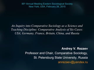 An Inquiry into Comparative Sociology as a Science and
Teaching Discipline: Comparative Analysis of Six Cases:
USA, Germany, France, Britain, China, and Russia
Andrey V. Rezaev
Professor and Chair, Comparative Sociology,
St. Petersburg State University, Russia
anrezaev@yandex.ru
85th
Annual Meeting Eastern Sociological Society
New York, USA, February 28, 2015
 