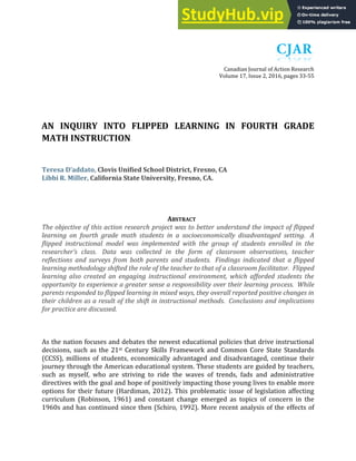 Canadian Journal of Action Research
Volume 17, Issue 2, 2016, pages 33-55
AN INQUIRY INTO FLIPPED LEARNING IN FOURTH GRADE
MATH INSTRUCTION
Teresa D’addato, Clovis Unified School District, Fresno, CA
Libbi R. Miller, California State University, Fresno, CA.
ABSTRACT
The objective of this action research project was to better understand the impact of flipped
learning on fourth grade math students in a socioeconomically disadvantaged setting. A
flipped instructional model was implemented with the group of students enrolled in the
researcher’s class. Data was collected in the form of classroom observations, teacher
reflections and surveys from both parents and students. Findings indicated that a flipped
learning methodology shifted the role of the teacher to that of a classroom facilitator. Flipped
learning also created an engaging instructional environment, which afforded students the
opportunity to experience a greater sense a responsibility over their learning process. While
parents responded to flipped learning in mixed ways, they overall reported positive changes in
their children as a result of the shift in instructional methods. Conclusions and implications
for practice are discussed.
As the nation focuses and debates the newest educational policies that drive instructional
decisions, such as the 21st Century Skills Framework and Common Core State Standards
(CCSS), millions of students, economically advantaged and disadvantaged, continue their
journey through the American educational system. These students are guided by teachers,
such as myself, who are striving to ride the waves of trends, fads and administrative
directives with the goal and hope of positively impacting those young lives to enable more
options for their future (Hardiman, 2012). This problematic issue of legislation affecting
curriculum (Robinson, 1961) and constant change emerged as topics of concern in the
1960s and has continued since then (Schiro, 1992). More recent analysis of the effects of
 