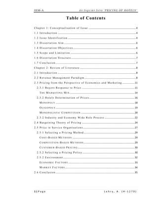 IHM-A                                                            AN INQUIRY INTO ‘PRICING OF HOTELS’


                                              Table of Contents	

C h a p t e r 1 : C o n c e p t u a l i s a t i o n o f I s s u e  ....................................................................... 4 
1 . 1 I n t r o d u c t i o n  ..................................................................................................................... 4 
1 . 2 I s s u e I d e n t i f i c a t i o n  ...................................................................................................... 4 
1 . 3 D i s s e r t a t i o n A i m  ........................................................................................................... 6 
1 . 4 D i s s e r t a t i o n O b j e c t i v e s  .............................................................................................. 6 
1 . 5 S c o p e a n d L i m i t a t i o n  .................................................................................................. 6 
1 . 6 D i s s e r t a t i o n S t r u c t u r e   ................................................................................................ 7 
                                                .
1 . 7 C o n c l u s i o n  ........................................................................................................................ 7 
C h a p t e r 2 : R e v i e w o f L i t e r a t u r e  .................................................................................... 8 
2 . 1 I n t r o d u c t i o n  ..................................................................................................................... 8 
2 . 2 R e v e n u e M a n a g e m e n t P a r a d i g m  ............................................................................. 8 
2 . 3 P r i c i n g f r o m t h e P e r s p e c t i v e o f E c o n o m i c s a n d M a r k e t i n g  ................... 11 
    2 . 3 . 1 B u y e r s R e s p o n s e t o P r i c e  ............................................................................... 11 
       T H E M A R K E T I N G M I X  ................................................................................................. 14 
    2 . 3 . 2 H o t e l s D e t e r m i n a t i o n o f P r i c e s   ................................................................... 16 
                                                                    .
       M O N O P O L Y  ...................................................................................................................... 18 
       O L I G O P O L Y ...................................................................................................................... 19 
       M O N O P O L I S T I C C O M P E T I T I O N  ................................................................................ 20 
    2 . 3 . 2 I n d u s t r y a n d E c o n o m y W i d e R o l e P r o c e s s  ............................................. 22 
2 . 4 B a r g a i n i n g T h e o r y o f P r i c i n g  ............................................................................... 24 
2 . 5 P r i c e i n S e r v i c e O r g a n i s a t i o n s  ............................................................................. 27 
    2 . 5 . 1 S e l e c t i n g a P r i c i n g M e t h o d  ............................................................................ 29 
       C O S T - B A S E D M E T H O D S  ............................................................................................. 29 
       C O M P E T I T I O N - B A S E D M E T H O D S  ............................................................................ 29 
       C U S T O M E R - B A S E D P R I C I N G   .................................................................................... 30 
                                                 .
    2 . 5 . 2 S e l e c t i n g a P r i c i n g P o l i c y  .............................................................................. 30 
    2 . 5 . 2 E n v i r o n m e n t   .......................................................................................................... 32 
                                    .
       E C O N O M I C F A C T O R S  ................................................................................................... 33 
       M A R K E T F A C T O R S  ........................................................................................................ 34 
2 . 6 C o n c l u s i o n  ...................................................................................................................... 35 
 
 


1 | P a g e                                                                                          Lehry, A. (H‐1270) 
 
 