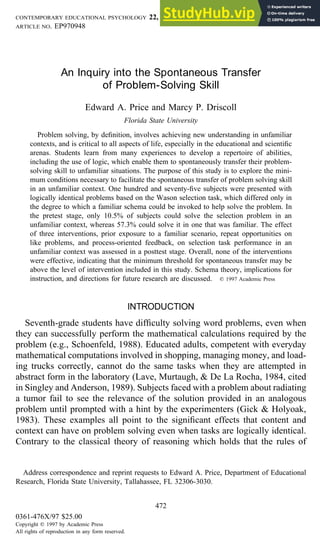 CONTEMPORARY EDUCATIONAL PSYCHOLOGY 22, 472–494 (1997)
ARTICLE NO. EP970948
An Inquiry into the Spontaneous Transfer
of Problem-Solving Skill
Edward A. Price and Marcy P. Driscoll
Florida State University
Problem solving, by definition, involves achieving new understanding in unfamiliar
contexts, and is critical to all aspects of life, especially in the educational and scientific
arenas. Students learn from many experiences to develop a repertoire of abilities,
including the use of logic, which enable them to spontaneously transfer their problem-
solving skill to unfamiliar situations. The purpose of this study is to explore the mini-
mum conditions necessary to facilitate the spontaneous transfer of problem solving skill
in an unfamiliar context. One hundred and seventy-five subjects were presented with
logically identical problems based on the Wason selection task, which differed only in
the degree to which a familiar schema could be invoked to help solve the problem. In
the pretest stage, only 10.5% of subjects could solve the selection problem in an
unfamiliar context, whereas 57.3% could solve it in one that was familiar. The effect
of three interventions, prior exposure to a familiar scenario, repeat opportunities on
like problems, and process-oriented feedback, on selection task performance in an
unfamiliar context was assessed in a posttest stage. Overall, none of the interventions
were effective, indicating that the minimum threshold for spontaneous transfer may be
above the level of intervention included in this study. Schema theory, implications for
instruction, and directions for future research are discussed. q 1997 Academic Press
INTRODUCTION
Seventh-grade students have difficulty solving word problems, even when
they can successfully perform the mathematical calculations required by the
problem (e.g., Schoenfeld, 1988). Educated adults, competent with everyday
mathematical computations involved in shopping, managing money, and load-
ing trucks correctly, cannot do the same tasks when they are attempted in
abstract form in the laboratory (Lave, Murtaugh, & De La Rocha, 1984, cited
in Singley and Anderson, 1989). Subjects faced with a problem about radiating
a tumor fail to see the relevance of the solution provided in an analogous
problem until prompted with a hint by the experimenters (Gick & Holyoak,
1983). These examples all point to the significant effects that content and
context can have on problem solving even when tasks are logically identical.
Contrary to the classical theory of reasoning which holds that the rules of
Address correspondence and reprint requests to Edward A. Price, Department of Educational
Research, Florida State University, Tallahassee, FL 32306-3030.
472
0361-476X/97 $25.00
Copyright q 1997 by Academic Press
All rights of reproduction in any form reserved.
 