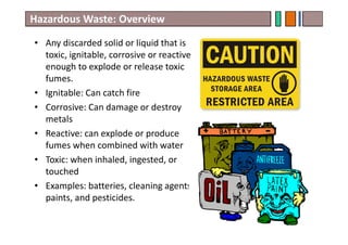 Hazardous Waste: Overview
• Any discarded solid or liquid that is
toxic, ignitable, corrosive or reactive
enough to explode or release toxic
fumes.
• Ignitable: Can catch fire
• Corrosive: Can damage or destroy
metals
• Reactive: can explode or produce
fumes when combined with water
• Toxic: when inhaled, ingested, or
touched
• Examples: batteries, cleaning agents,
paints, and pesticides.
15
 