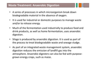• A series of processes in which microorganism break down
biodegradable material in the absence of oxygen.
• It is used for industrial or domestic purposes to manage waste
and/or to release energy.
• Much of the fermentation used industrially to produce food and
drink products, as well as home fermentation, uses anaerobic
digestion.
• Silage is produced by anaerobic digestion. It is used as part of
the process to treat biodegradable waste and sewage sludge.
• As part of an integrated waste management system, anaerobic
digestion reduces the emission of landfill gas into the
atmosphere. Anaerobic digesters can also be fed with purpose-
grown energy crops, such as maize.
Waste Treatment: Anaerobic Digestion
 