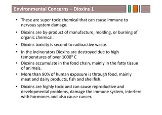 • These are super toxic chemical that can cause immune to
nervous system damage.
• Dioxins are by-product of manufacture, molding, or burning of
organic chemical.
• Dioxins toxicity is second to radioactive waste.
• In the incinerators Dioxins are destroyed due to high
temperatures of over 1000° C
• Dioxins accumulate in the food chain, mainly in the fatty tissue
of animals.
• More than 90% of human exposure is through food, mainly
meat and dairy products, fish and shellfish.
• Dioxins are highly toxic and can cause reproductive and
developmental problems, damage the immune system, interfere
with hormones and also cause cancer.
Environmental Concerns – Dioxins 1
 