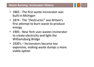 • 1865 - The first waste incinerator was
built in Michigan
• 1874 - The “Destructor” was Britain’s
first attempt to burn waste to produce
energy
• 1905 - New York uses wastes incinerator
to create electricity and light the
Williamsburg Bridge
• 1930’s – Incinerators became too
expensive, making waste dumps a more
viable option
Waste Burning: Incinerator History
 
