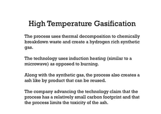 High Temperature Gasification
The process uses thermal decomposition to chemically
breakdown waste and create a hydrogen rich synthetic
gas.
The technology uses induction heating (similar to a
microwave) as opposed to burning.
Along with the synthetic gas, the process also creates a
ash like by product that can be reused.
The company advancing the technology claim that the
process has a relatively small carbon footprint and that
the process limits the toxicity of the ash.
 