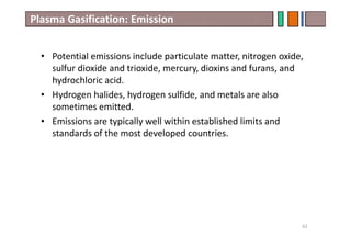 Plasma Gasification: Emission
• Potential emissions include particulate matter, nitrogen oxide,
sulfur dioxide and trioxide, mercury, dioxins and furans, and
hydrochloric acid.
• Hydrogen halides, hydrogen sulfide, and metals are also
sometimes emitted.
• Emissions are typically well within established limits and
standards of the most developed countries.
62
 