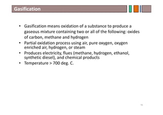 Gasification
• Gasification means oxidation of a substance to produce a
gaseous mixture containing two or all of the following: oxides
of carbon, methane and hydrogen
• Partial oxidation process using air, pure oxygen, oxygen
enriched air, hydrogen, or steam
• Produces electricity, flues (methane, hydrogen, ethanol,
synthetic diesel), and chemical products
• Temperature > 700 deg. C.
76
 