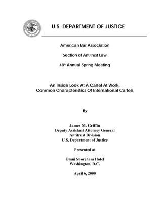 U.S. DEPARTMENT OF JUSTICE
American Bar Association
Section of Antitrust Law
48 Annual Spring Meetingth
An Inside Look At A Cartel At Work:
Common Characteristics Of International Cartels
By
James M. Griffin
Deputy Assistant Attorney General
Antitrust Division
U.S. Department of Justice
Presented at
Omni Shoreham Hotel
Washington, D.C.
April 6, 2000
 
