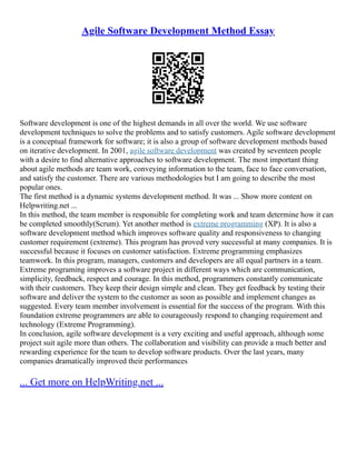 Agile Software Development Method Essay
Software development is one of the highest demands in all over the world. We use software
development techniques to solve the problems and to satisfy customers. Agile software development
is a conceptual framework for software; it is also a group of software development methods based
on iterative development. In 2001, agile software development was created by seventeen people
with a desire to find alternative approaches to software development. The most important thing
about agile methods are team work, conveying information to the team, face to face conversation,
and satisfy the customer. There are various methodologies but I am going to describe the most
popular ones.
The first method is a dynamic systems development method. It was ... Show more content on
Helpwriting.net ...
In this method, the team member is responsible for completing work and team determine how it can
be completed smoothly(Scrum). Yet another method is extreme programming (XP). It is also a
software development method which improves software quality and responsiveness to changing
customer requirement (extreme). This program has proved very successful at many companies. It is
successful because it focuses on customer satisfaction. Extreme programming emphasizes
teamwork. In this program, managers, customers and developers are all equal partners in a team.
Extreme programing improves a software project in different ways which are communication,
simplicity, feedback, respect and courage. In this method, programmers constantly communicate
with their customers. They keep their design simple and clean. They get feedback by testing their
software and deliver the system to the customer as soon as possible and implement changes as
suggested. Every team member involvement is essential for the success of the program. With this
foundation extreme programmers are able to courageously respond to changing requirement and
technology (Extreme Programming).
In conclusion, agile software development is a very exciting and useful approach, although some
project suit agile more than others. The collaboration and visibility can provide a much better and
rewarding experience for the team to develop software products. Over the last years, many
companies dramatically improved their performances
... Get more on HelpWriting.net ...
 