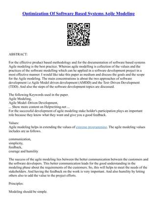 Optimization Of Software Based Systems Agile Modeling
ABSTRACT:
For the effective product based methodology and for the documentation of software based systems
Agile modeling is the best practice. Whereas agile modelling is collection of the values and the
practices of the software modelling which can he applied in a software development project in a
most effective manner. I would like take this paper as medium and discuss the goals and the scope
for the Agile modeling. The main concentrations is about the two approaches of software
development i.e Agile Model driven development (AMDD) and the Test–Driven Development
(TDD). And also the steps of the software development topics are discussed.
The following Keywords used in the paper.
Agile Modeling,
Agile Model–Driven Development,
... Show more content on Helpwriting.net ...
For the successful development of agile modeling stake holder's participation plays an important
role because they know what they want and give you a good feedback.
Values:
Agile modeling helps in extending the values of extreme programming. The agile modeling values
includes are as follows.
communication,
simplicity,
feedback,
courage and humility
The success of the agile modeling lies between the better communication between the customers and
the software developers. This better communication leads for the good understanding in the
modeling phase about the requirements of the customers. So, this will helps to meet the needs of the
stakeholders. And having the feedback on the work is very important. And also humility by letting
others also to add the value to the project efforts.
Principles:
Modeling should be simple.
 