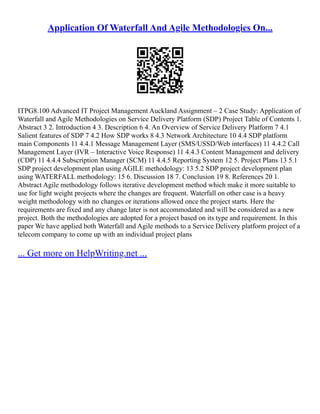 Application Of Waterfall And Agile Methodologies On...
ITPG8.100 Advanced IT Project Management Auckland Assignment – 2 Case Study: Application of
Waterfall and Agile Methodologies on Service Delivery Platform (SDP) Project Table of Contents 1.
Abstract 3 2. Introduction 4 3. Description 6 4. An Overview of Service Delivery Platform 7 4.1
Salient features of SDP 7 4.2 How SDP works 8 4.3 Network Architecture 10 4.4 SDP platform
main Components 11 4.4.1 Message Management Layer (SMS/USSD/Web interfaces) 11 4.4.2 Call
Management Layer (IVR – Interactive Voice Response) 11 4.4.3 Content Management and delivery
(CDP) 11 4.4.4 Subscription Manager (SCM) 11 4.4.5 Reporting System 12 5. Project Plans 13 5.1
SDP project development plan using AGILE methodology: 13 5.2 SDP project development plan
using WATERFALL methodology: 15 6. Discussion 18 7. Conclusion 19 8. References 20 1.
Abstract Agile methodology follows iterative development method which make it more suitable to
use for light weight projects where the changes are frequent. Waterfall on other case is a heavy
weight methodology with no changes or iterations allowed once the project starts. Here the
requirements are fixed and any change later is not accommodated and will be considered as a new
project. Both the methodologies are adopted for a project based on its type and requirement. In this
paper We have applied both Waterfall and Agile methods to a Service Delivery platform project of a
telecom company to come up with an individual project plans
... Get more on HelpWriting.net ...
 