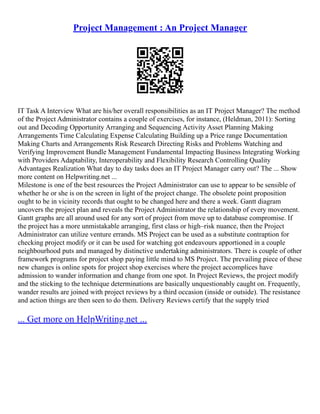 Project Management : An Project Manager
IT Task A Interview What are his/her overall responsibilities as an IT Project Manager? The method
of the Project Administrator contains a couple of exercises, for instance, (Heldman, 2011): Sorting
out and Decoding Opportunity Arranging and Sequencing Activity Asset Planning Making
Arrangements Time Calculating Expense Calculating Building up a Price range Documentation
Making Charts and Arrangements Risk Research Directing Risks and Problems Watching and
Verifying Improvement Bundle Management Fundamental Impacting Business Integrating Working
with Providers Adaptability, Interoperability and Flexibility Research Controlling Quality
Advantages Realization What day to day tasks does an IT Project Manager carry out? The ... Show
more content on Helpwriting.net ...
Milestone is one of the best resources the Project Administrator can use to appear to be sensible of
whether he or she is on the screen in light of the project change. The obsolete point proposition
ought to be in vicinity records that ought to be changed here and there a week. Gantt diagram
uncovers the project plan and reveals the Project Administrator the relationship of every movement.
Gantt graphs are all around used for any sort of project from move up to database compromise. If
the project has a more unmistakable arranging, first class or high–risk nuance, then the Project
Administrator can utilize venture errands. MS Project can be used as a substitute contraption for
checking project modify or it can be used for watching got endeavours apportioned in a couple
neighbourhood puts and managed by distinctive undertaking administrators. There is couple of other
framework programs for project shop paying little mind to MS Project. The prevailing piece of these
new changes is online spots for project shop exercises where the project accomplices have
admission to wander information and change from one spot. In Project Reviews, the project modify
and the sticking to the technique determinations are basically unquestionably caught on. Frequently,
wander results are joined with project reviews by a third occasion (inside or outside). The resistance
and action things are then seen to do them. Delivery Reviews certify that the supply tried
... Get more on HelpWriting.net ...
 