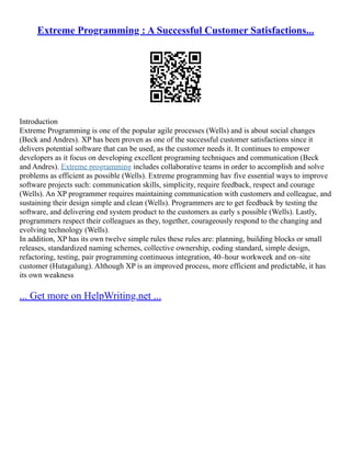 Extreme Programming : A Successful Customer Satisfactions...
Introduction
Extreme Programming is one of the popular agile processes (Wells) and is about social changes
(Beck and Andres). XP has been proven as one of the successful customer satisfactions since it
delivers potential software that can be used, as the customer needs it. It continues to empower
developers as it focus on developing excellent programing techniques and communication (Beck
and Andres). Extreme programming includes collaborative teams in order to accomplish and solve
problems as efficient as possible (Wells). Extreme programming hav five essential ways to improve
software projects such: communication skills, simplicity, require feedback, respect and courage
(Wells). An XP programmer requires maintaining communication with customers and colleague, and
sustaining their design simple and clean (Wells). Programmers are to get feedback by testing the
software, and delivering end system product to the customers as early s possible (Wells). Lastly,
programmers respect their colleagues as they, together, courageously respond to the changing and
evolving technology (Wells).
In addition, XP has its own twelve simple rules these rules are: planning, building blocks or small
releases, standardized naming schemes, collective ownership, coding standard, simple design,
refactoring, testing, pair programming continuous integration, 40–hour workweek and on–site
customer (Hutagalung). Although XP is an improved process, more efficient and predictable, it has
its own weakness
... Get more on HelpWriting.net ...
 