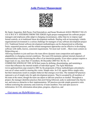 Agile Project Management
By Sanjiv Augustine, Bob Payne, Fred Sencindiver, and Susan Woodcock AGILE PROJECT M A N
A G E M E N T: STEERING FROM THE EDGES Agile project management lets software project
managers and employees alike adapt to changing circumstances, rather than try to impose rigid
formal controls, as in traditional linear development methods. Dealing with an increasingly volatile
organizational environment is a serious challenge for managers of any software development project
[11]. Traditional formal software development methodologies can be characterized as reflecting
linear, sequential processes, and the related management approaches can be effective in developing
software with stable, known, consistent requirements. Yet most real–world ... Show more content on
Helpwriting.net ...
Allowing members to join and leave the team allows dynamic team composition and supports
adaptability to changing external conditions. The team [10] maintains optimal internal channels of
communication while minimizing the effect of an interaction penalty. Even when a project requires a
larger team of, say, more than 15 members, 86 December 2005/Vol. 48, No. 12
COMMUNICATIONS OF THE ACM their teams by defining, disseminating, and sustaining a
vision that influences the internal models of individual agents. The Agile Manifesto
(www.agilemanifesto.org) created in 2001 by the proponents of these methodologies articulated a
core set of values useful in steering this vision. Simple rules. In CAS, agents follow simple rules,
but their interactions result in complex behavior that emerges over time. The standard XP practices
represent a set of simple rules for agile development projects. They're accepted by all members of
the team at the outset, though the team can adjust or add new practices as needed. Throughout a
project, the manager identifies practices that aren't being followed, seeks to understand why they're
not, and removes obstacles to their implementation. XP practices provide simple generative rules
without restricting the autonomy and creativity of team members. Free and open access to
information. In CAS, information about plans, progress, objectives, and
... Get more on HelpWriting.net ...
 