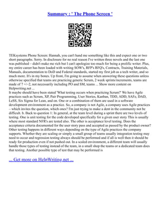 Summary : ' The Phone Screen '
TEKsystems Phone Screen: Hannah, you can't hand me something like this and expect one or two
short paragraphs. Sorry. In disclosure for no real reason I've written three novels and the last one
was published – didn't make me rich but I can't apologize too much for being a prolific writer. Plus,
my entire career has been loaded with writing SOW's, RFP's RFQ's, Contracts, Training Materials,
Manuals, documentation to DoD and Federal standards, started my first job as a tech writer, and so
much more. It's in my bones. Up front, I'm going to assume when answering these questions unless
otherwise specified that teams are practicing generic Scrum, 2 week sprints/increments, teams are
made of 7 +/–2, not necessarily including PO and SM, teams ... Show more content on
Helpwriting.net ...
It maybe should have been stated 'What testing occurs when practicing Scrum?' We have Agile
practices such as Scrum, XP, Pair Programming, User Stories, Kanban, TDD, ADD, SAFe, DAD,
LeSS, Six Sigma for Lean, and on. One or a combination of them are used in a software
development environment as a practice. So, a company is not Agile, a company uses Agile practices
– which invites the question, which ones? I'm just trying to make a dent in the community not be
difficult. b. Back to question 1: In general, at the team level during a sprint there are two levels of
testing. One is unit testing for the code developed specifically for a given user story This is usually
where most standard NFR's are tested also. The other is acceptance level testing. Does the
acceptance criteria documented for the user story pass and accepted as passed by the product owner?
Other testing happens in different ways depending on the type of Agile practices the company
supports. Whether they are scaling or simply a small group of teams usually integration testing may
need to occur and regression testing always should be performed and if all is well then it should be
ready for production even if not pushed out. In a scaled environment, a different team will usually
handle those types of testing instead of the team, in a small shop the teams or a dedicated team does
that testing. Another possible type of test that may be performed is
... Get more on HelpWriting.net ...
 