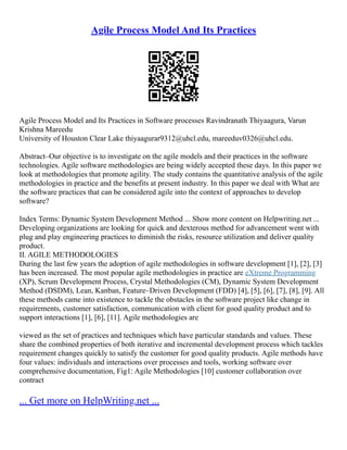 Agile Process Model And Its Practices
Agile Process Model and Its Practices in Software processes Ravindranath Thiyaagura, Varun
Krishna Mareedu
University of Houston Clear Lake thiyaagurar9312@uhcl.edu, mareeduv0326@uhcl.edu.
Abstract–Our objective is to investigate on the agile models and their practices in the software
technologies. Agile software methodologies are being widely accepted these days. In this paper we
look at methodologies that promote agility. The study contains the quantitative analysis of the agile
methodologies in practice and the benefits at present industry. In this paper we deal with What are
the software practices that can be considered agile into the context of approaches to develop
software?
Index Terms: Dynamic System Development Method ... Show more content on Helpwriting.net ...
Developing organizations are looking for quick and dexterous method for advancement went with
plug and play engineering practices to diminish the risks, resource utilization and deliver quality
product.
II. AGILE METHODOLOGIES
During the last few years the adoption of agile methodologies in software development [1], [2], [3]
has been increased. The most popular agile methodologies in practice are eXtreme Programming
(XP), Scrum Development Process, Crystal Methodologies (CM), Dynamic System Development
Method (DSDM), Lean, Kanban, Feature–Driven Development (FDD) [4], [5], [6], [7], [8], [9]. All
these methods came into existence to tackle the obstacles in the software project like change in
requirements, customer satisfaction, communication with client for good quality product and to
support interactions [1], [6], [11]. Agile methodologies are
viewed as the set of practices and techniques which have particular standards and values. These
share the combined properties of both iterative and incremental development process which tackles
requirement changes quickly to satisfy the customer for good quality products. Agile methods have
four values: individuals and interactions over processes and tools, working software over
comprehensive documentation, Fig1: Agile Methodologies [10] customer collaboration over
contract
... Get more on HelpWriting.net ...
 