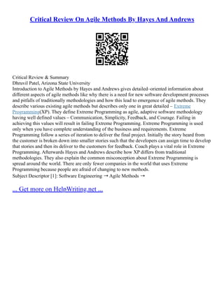 Critical Review On Agile Methods By Hayes And Andrews
Critical Review & Summary
Dhruvil Patel, Arizona State University
Introduction to Agile Methods by Hayes and Andrews gives detailed–oriented information about
different aspects of agile methods like why there is a need for new software development processes
and pitfalls of traditionally methodologies and how this lead to emergence of agile methods. They
describe various existing agile methods but describes only one in great detailed – Extreme
Programming(XP). They define Extreme Programming as agile, adaptive software methodology
having well defined values – Communication, Simplicity, Feedback, and Courage. Failing in
achieving this values will result in failing Extreme Programming. Extreme Programming is used
only when you have complete understanding of the business and requirements. Extreme
Programming follow a series of iteration to deliver the final project. Initially the story heard from
the customer is broken down into smaller stories such that the developers can assign time to develop
that stories and then its deliver to the customers for feedback. Coach plays a vital role in Extreme
Programming. Afterwards Hayes and Andrews describe how XP differs from traditional
methodologies. They also explain the common misconception about Extreme Programming is
spread around the world. There are only fewer companies in the world that uses Extreme
Programming because people are afraid of changing to new methods.
Subject Descriptor [1]: Software Engineering ➝ Agile Methods ➝
... Get more on HelpWriting.net ...
 