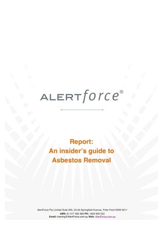 Report:
An insider’s guide to
Asbestos Removal

AlertForce Pty Limited Suite 205, 24-30 Springfield Avenue, Potts Point NSW 2011

Page | 1 – AnABN: 61 571 082to Asbestos Removal in Australia
insider’s guide 880 PH: 1800 900 222
Email: training@AlertForce.com.au Web: AlertForce.com.au

AlertForce.com.au Ph: 1800 900 222

 