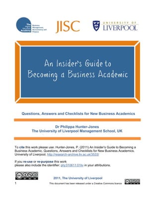 1990401-26541832385-4857753722370-358140<br />13335252730<br />Questions, Answers and Checklists for New Business Academics<br />Dr Philippa Hunter-JonesThe University of Liverpool Management School, UK<br />To cite this work please use: Hunter-Jones, P. (2011) An Insider’s Guide to Becoming a Business Academic. Questions, Answers and Checklists for New Business Academics. University of Liverpool. http://research-archive.liv.ac.uk/3533/<br />If you re-use or re-purpose this work <br />please also include the identifier: phj:010611:01liv in your attributions.<br />32385673102011, The University of Liverpool              <br />ABOUT THE GUIDE:<br />This Guide is one outcome of a HEFCE funded, JISC/HEA managed, Open Educational Resource (OER) project. The Guide is intended to be a re-purposable resource, of relevance not only to business education, but also adaptable to other subject areas and for generic application. It has been designed to take account of the UK Professional Standards Framework (UKPSF) and includes a range of templates (checklists) which might be used as evidence towards professional recognition against that Framework. Examples of this professional recognition might include postgraduate certificates, HEA fellowships and other forms of professional development at any of the UKPSF descriptor levels. <br />The content included in the Guide has been developed by the author and does not necessarily represent the views of her host institution. All errors are her own. Do let her know (P.Hunter-Jones@liverpool.ac.uk). It is primarily written for the UK Higher Education (HE) sector. In the spirit of OERs, please use it, and feel free to re-purpose or re-model it citing both the full reference as indicated on page 1, and also adding phj:010611:01liv in your attributions.<br />480441058420<br />ABOUT THE AUTHOR:<br />Philippa Hunter-Jones has worked in a College of Higher Education, a post ’92 university and a pre ’92 university. She has also delivered programmes in India, Bulgaria and Poland. She has worked in a range of Divisions, Departments, Schools, Knowledge Platforms, Research Clusters and Themes across a variety of subject areas including Sport, Leisure, Tourism, Hospitality and Events, and more recently, Marketing within a Management School. <br />She began her first (fixed-term) lecturing post on a Thursday in September. The following Monday, with no formal ‘teacher training’, she delivered her first lecture to 60 students. The technology (overhead projector) failed… Fifteen years, three jobs, two babies and one PhD later she was invited to attend her first induction… It was fascinating! She continues to enjoy the challenges of this often bewildering environment and thanks John, Lucy and Alexandra for keeping her sane.<br />ACKNOWLEDGEMENTS:<br />The development of this Guide has been made possible through the ideas, guidance and support of many colleagues including first and foremost the project manager, Richard Atfield at the Higher Education Academy Network for Business, Management, Accountancy and Finance (BMAF), an inspiration to us all.<br />All members of the project team including Steve Probert and Christine Cuthbertson (BMAF), Helen Higson and Selena Teeling (Aston University), Lorraine Walsh (Dundee University), Heather Skinner (University of Glamorgan), Jenny Anderson (Southampton Solent University), Patsy Cullen (Critical Friend), Barbara Dexter (Derby University), Joe Clark (Association of Business Schools), Richard Francis (Oxford Brookes University) Alex Fenlon (Higher Education Academy Engineering Subject Centre), Rob Pearce (Higher Education Academy Engineering Subject Centre) and Adam Mannis (Higher Education Academy UK Centre for Materials Education).<br />All members of the project team and research participants involved in the earlier BMAF project (2008-10): ‘Support for the Development of New Academic Staff in Business-Related Disciplines’. Particular recognition here must go to Andy Adcroft (University of Surrey) and David Taylor (formerly University of Leeds) who originally suggested the idea behind this Guide.<br />All new and aspiring Business-related academics who took part in the ‘New and Aspiring Business Academics Workshop’ hosted by BMAF and the author at Aston University in 2011.<br />Staff in the Centre for Lifelong Learning at the University of Liverpool including Anne Qualter, Stuart McGugan and Nick Bunyan.<br />Tatiana Novoselova, OER Resource Developer (Higher Education Academy UK Centre for Materials Education), University of Liverpool.<br />Members of the University of Liverpool Professional Education Knowledge Platform including Lisa Anderson (Management School), Elaine Eades (Management School), Louise Hardwick (Sociology and Social Policy), Helen O’Sullivan (Medicine), Denise Prescott (Health Professions), Ian Reid (Management School), Mike Rowe (Management School) and John Taylor ( Management School).<br />And Fellow colleagues at the University of Liverpool who helped to facilitate the project including Murray Dalziel and Claire Yates (Management School), Cherie Judge and Sarah Reid (Research Support), David McVey (Contracts Office), Kate Mizen and Samantha Martin (Corporate Communications) and Shirley Yearwood-Jackman (Library).    <br />All those, not previously mentioned, who took the trouble to provide feedback on earlier drafts of the Guide including: Alethea Bradley, Alessio Cavicchi, Anya Chapman, Simon Curtis, Paul Drake, Clare Grindey, Wendy Hein, Howard Hughes, Shuna Marr, Claire McAteer, Terry McNulty, Steve Oakes, Simon O’Leary, Anthony Patterson, Damian Pickard, Chris Raddats, Karen Rondeau, Marc Taylor, Min Tham and John Wilson.<br />Thank-you!<br />SUMMARY<br />2540060960This Guide is designed to help you, the new Business academic, through the early days and years of your new academic role.<br />It is designed to:<br />answer questions frequently asked at this point<br />identify questions you need to ask<br />identify operational issues which are likely to arise from day one<br />provide suggestions and checklists on how to manage these issues <br />It includes questions and answers linked to:<br />Entering Higher Education<br />The Academic as a Teacher<br />The Academic as a Researcher<br />The Academic as an Administrator<br />It is long and inevitably generic too. To get the most out of it, treat it as a resource that you dip in and out of as needed and use the Appendices to help you to personalize it. It is underpinned by a belief that the key to long term success in Higher Education (HE) is linked to citizenship, respect for others and relationship building through NETWORKING: <br />Network: Many academics are actually shy and retiring. Some of us actually dread entering a room full of strangers (imagine how your students feel entering a mass lecture room…). However, building collegial communities and making connections from day one is the key to your long-term success in the academic game, a game where the language of instruction is word-of–mouth, networking and goodwill. Working at letting people know who you are and what you are about will open many future teaching and research doors including invited speaker opportunities, joint projects, grant applications, editorial board membership, job opportunities and so on. Attendance at conferences and seminars from an early stage will help with this. Remember that your own institution will offer opportunities here. Pace yourself though. You have got a lot on your plate in these early years. Expect it to take at least two to five years to settle in to your new academic role. The role is deceptively complex.<br />Ethics: Keep relationships professional at all times. Think hard about your presence and interaction on social networking sites and similar technological platforms. Be consistent in your treatment of students and listen to what they have to say. Clearly communicate to students how you will handle their contacts, their e-mails and your office hours for instance. Student satisfaction will be directly linked to what you tell them you will do in the first place. If you say you are going to do something, do it. If you cannot keep your promise explain why. Do not promise things you have no way of delivering on. Do not predict marks. Take responsibility when things do not go to plan. Disasters happen to us all. Whilst a certain amount of worrying about things is healthy, do not dwell. Learn from mistakes and move on. Never discuss a student, or give out any details about them, with other students, or their parents, without their permission. Keep records of meetings with project / dissertation students and any other students where problems are discussed. Date all correspondence. Check out Departmental protocols regarding the storage of correspondence. Advise students to keep copies of original documents e.g. sickness notes. Follow University protocols and ethical guidelines in research. <br />Teaching: Enjoy your lecturing and have fun! If you look unhappy, bored, disinterested, fed-up, grumpy, depressed how can you expect your students to engage with you? Never overrun in your lecture/seminar slot. Students need time to get to other classes even if you do not. Regardless of what the research tells us, attention spans are short. A lecture which includes no interaction will lose students very quickly. Similarly, it is a rare colleague who successfully competes with lunchtime, or a late afternoon session. Overloading with subject content will not be welcomed, no matter how fascinating you think it is. Stick to making a small number of key points well. Be innovative in your delivery. Listen and respond to students. Informally evaluate your module after about four or five weeks of delivery. Simple questions such as what works for you? what is not working for you? can be very effective in ironing out issues at an early stage. Get students on board in working out the class rules for late arrivals, use of mobile phones and other technological gadgets and talking in class. Whilst for you marking will feel like it is never going to end, how work is marked and the time it takes to return marked coursework are two particularly important issues for students. Follow Departmental marking criteria (where available) and make sure your submission date/s allow you to work to Departmental protocols. Students often have competing demands on their time (e.g. part-time work). Avoid re-scheduling their contact if at all possible. Whilst regularly updating teaching materials is fundamental, you are unlikely to have enough time to conduct a full annual overhaul. Set in motion a biennial review process and rotate the modules you review. Teaching responsibilities often change, at times, with little warning. Expect change and enjoy the rare periods of stability! <br />Workplace: We have all been ‘new’ at some point and know how unsettling it can be. Colleagues are a fantastic resource base. Utilise their expertise. Many will operate an open door policy even though they too are under pressure. The beginning of the academic year (September) is the most common pressure point. Whilst academic staff are often fickle and move between institutions, support staff are much more likely to be loyal, remain for years in one institution and have a tremendous knowledge base as a consequence. They know what works and what does not... They are the oracle. Respect their wisdom. Remember work is only one part of the equation. Many colleagues face considerable external pressures too: they have long memories and will never forget a helping hand. For some academics, teaching offers one of the few opportunities for interaction with colleagues, module team teaching for instance. For others, the world of higher education (HE) can be a very isolating experience. This is a very common feeling exacerbated by the simplicity of sending e-mails. You are not alone in feeling alone!<br />Opportunities: Grab them when they come along. They may not appear again. The only failure in life is being too scared to try something in the first place. Opportunities linked to managing the teaching and assessment of large student cohorts and international students will be particularly useful in these early days. Longer term, e-learning and blended learning are important to look into. Equally investigate research opportunities linked to being an early career researcher too. There are many schemes which you might qualify for at this stage including those operated by the Economic and Social Research Council (ESRC) (www.esrc.ac.uk), the British Academy (www.britac.ac.uk) and the Leverhulme Trust (www.leverhulme.ac.uk). Ask lots of questions of colleagues!<br />Research: From day one begin to seek out opportunities to engage with research, however big, or, at this stage, most likely small. Join on-line forums. Register for journal table of contents notifications. Be strategic in your selection of professional organisation membership. You cannot join everything. Your subject area will have a pecking order. All do. Ask a number of colleagues and see which organisations get the most recommendations. At this stage you may or may not have clearly defined research targets. Regardless, work on letting others know that you exist. Writing book reviews can be an enjoyable and painless means of self promotion. You are probably reading the books more closely than anyone else at this point anyway! A genuine research contribution will not appear overnight. A substantive paper will take years to write. Expect this. You are not thick. You are thorough. Never overrun in a conference presentation. This is bad time management and selfish. The worst thing you can do is to wait for ‘a clear patch’ to work on research. You will retire first.<br />Know your Institution: Get to know your institution beyond your own department. How does it work? Who are the key players and decision-makers? How are resources accessed? How can you influence decisions? How can you progress? Sitting on cross-faculty committees can be an excellent way of engaging more widely with your institution. Get to know your institution through the eyes of your students too. How does it work? What do they have access to, both in person and on-line? You are not a trained counsellor. You will need to know what support networks are available to students e.g. health? counselling? student finance? accommodation? careers and employability, other? You also need to check out the institutional protocols regarding replying to e-mails, attending lectures, meeting personal tutors, reporting illness, applying for mitigating circumstances etc. Documentation for students, handbooks for instance, is increasingly comprehensive and plentiful. Staff resources can be less so. Take advantage of both staff and student resources!<br />Identity: Think about the identity you would like to develop with colleagues and students. What do you want to be remembered for? A selfless, considerate colleague? The academic who cuts research corners? The lecturer who was always late? Disinterested in students? Focused upon their own research? Or the lecturer who was well prepared or took the trouble to take time out to listen and help? Students are very supportive, and forgiving, of lecturers who genuinely care about them and their needs. They know! Treat students as you hope others would treat a member of your family. As you deliver a lecture to hundreds of them remember that they are individuals with individual needs. You were a student once. <br />Next Step: Think about your career development in the short and long term. Where would you like to be in 5 years time? Developing a respectable research profile? Aspiring to management? The two routes are not mutually exclusive but both demand time and the development of particular skills. Take responsibility for checking out staff development opportunities and utilise them accordingly. Face up to the reality that there is never ever enough time. All conscientious colleagues will be in a similar position. The sooner you accept this, and organise your workload to recognize this, the happier you will be. The Academic Year Pressure Points (see Appendix 1) attempts to help you with this. You cannot do everything. Prioritise. <br />Game playing: Academia is not a job. It is a way of life and one from which you are unlikely to ever switch off. It can be likened to a game. Engaging in research is probably the fundamental rule of the game. You are unlikely to ever reach the premier league without a research profile. Internal promotional opportunities will be similarly compromised. As it stands research ‘success’ is measured in a formulaic and controversial manner. At this stage you cannot do anything about this. Instead of wasting energy getting fed-up about this and other annoyances (e.g. workload models, marking, administration loads…), and you will, use this energy to get you into a position of future influence. Develop research areas that you genuinely care and are passionate about. Be realistic in your targets. Small, but perfectly formed and delivered outputs are far better than large, innovative but never written up studies. Be ethical in your research practices. And above all enjoy the game as much as you can. You’ve made it to the pitch – work hard at not being substituted! <br />5248910-137160CONTENTS                                        <br />Summary                                                                                             Contents Page                                                                                     Introduction: About this GuideWelcome to the world of Academia Why has this Guide been written?Are ‘new’ Business Academics all the same? HYPERLINK   quot;
_Given_the_diversityquot;
 Given the diversity of circumstances, what is the point of developing one guide?How is this Guide structured?A comment on terminology usedWhat are Departmental protocols?Entering Higher Education: Common Questions and AnswersWhat is academic life really all about? Which function is the most important? In the UK, what are ‘old universities’ and ‘new universities’?What is the National Student Survey (NSS)?What is the Browne review?Why do management employ ‘new’ academic staff?Who are my colleagues and where do they fit in?How do I meet my colleagues?What questions should I ask on, and from, Day One?What are the key documents I really need on Day One?The Academic as a Teacher: Common Questions and Answers Teaching Activity:What teaching will I be responsible for?What level of teaching can I expect to be involved in?Will I have to prepare all the teaching materials from scratch?What do I do if I am asked to teach outside of my subject area?How many hours will I have to teach?What is a workload model?What is the difference between a lecture, a seminar and a tutorial?What might my typical teaching and learning related activities include?What will I need to begin my teaching?Where will I find out information?What are module learning outcomes?Do I have to cover all module learning outcomes?How much freedom do I have to teach what I want in a module?Will I be expected to supervise student projects?Will I be given any pastoral roles in the early days?How do I learn to teach?What do I do if I want to organise a field trip?Will I be subject to inspections/audits?Do I have to take attendance registers?What do I do if a student is ill in class e.g. an epileptic fit?How do I change the content of a module, or introduce a new module?How do I know if I am a good or bad teacher?What facilities will my teaching rooms have?Can I use my own laptop in teaching rooms?I am timetabled for one hour lectures. Do I lecture for the full hour?Am I responsible for the state I leave the teaching room in?What do I need to do if I want to invite a Guest Speaker in? Do I need to evaluate my teaching at all?How are courses reviewed?The Student Population:What can I expect in terms of students?What are Generation Y students?What will the student population expect from me?What questions are students likely to ask me?What are students particularly focused upon?What do I do if students are disruptive e.g. arrive late, talk through my lectures, use their mobile phones?How should I respond if a student challenges my lecture materials?Should I know the names of students?What do I do if my students are struggling with speaking or writing in English?How do I manage student contact with me?What do I do if students complain to me about a colleague?Am I allowed to have a relationship with one of my students?The Assessment Process:How do I set coursework and examination papers?What do I need to do for students who are re-sitting coursework and/or examinations?How do I stop students from copying the work of others?How do I mark work and how much feedback is required?How do I mark group work?Can I take marking home?What are the usual marking bands?How do I cope with invigilating examinations?What do I need to do regarding the External Examiner?The Academic as a Researcher: Common Questions and AnswersWhat is scholarly activity?What are the most common examples of this activity? How important is it that I become involved in scholarly activity?Which form of scholarly activity is the most important?Will I be given a timetable allowance for this activity?What funding options should I consider at this stage?Will I be able to use this activity in applying for future jobs and promotional opportunities?Will I benefit financially from other forms of scholarly activity?How do I find out opportunities to become involved in this work?What are the RAE and the REF?Research outputs seem important. How are decisions reached regarding the quality of research outputs?The Academic as an Administrator: Common Questions and AnswersWhat is administration in HE?What are the most common examples of this activity?Does assessment and marking count as administration?How much time should I spend on administration?Will I be given a timetable allowance for this activity?Will I be able to use this activity in applying for future promotional opportunities?References and Useful Information SourcesAppendices:Appendix 1 The Academic Year Pressure PointsAppendix 2 Checklist: Coping from Day One Appendix 3 Checklist: Preparing to Deliver a ModuleAppendix 4 Checklist: Preparing a Module Handbook Appendix 5 Checklist: Preparing a Coursework Assignment Appendix 6 Checklist: Beginning ResearchAppendix 7 Attributions for Open Business Resources48121212131414151616161617171718181819202020202121212223232424242424242525252626262627272727282828292929303030303131313232323333333434343535353637373737383838383838394041414141414242434646536870727478<br />righttopINTRODUCTION: ABOUT THIS GUIDE<br />Welcome to the world of Academia <br />A joyful world full of many ironies:<br />Our title ‘academic’ for most of the population means abstract, conjectural, hypothetical, impractical…<br />We send e-mails to colleagues two feet away from us and then complain our own inbox is full.<br />We pick up e-mails in supermarkets telling us a journal has rejected our life work.<br />Our newspaper articles, read by millions, are ignored in research assessment exercises.<br />Our journal articles, read closely by ten people (including our parents) if we are really lucky, are interrogated in research assessment exercises.<br />We are surrounded by students who own better technological gadgets than we do and they are supposed to be the poor ones…<br />So why join it?! This is a world of intellectual challenge and stimulation, of multiple opportunities to engage in meaningful work, offering freedom, autonomy and variety. In this world you are fundamentally paid to read, reflect, write and debate at length in the pursuit of excellence. This is priceless. Remember this in moments of despair and cherish it!<br />This world has its own distinctive culture, language and inevitable bureaucracy (for a jargon buster see http://research-archive.liv.ac.uk/3593/). It operates on a currency of goodwill. How much you will enjoy and gain from this career to an extent is in your hands. Many argue luck also plays a part…This Guide attempts to help you start the process by introducing academic life through a series of questions and answers. Some of these questions you may already have thought of. Others may not even have occurred to you at this stage.<br />Why has this Guide been written?<br />In 2008, the Business, Management, Accountancy and Finance (BMAF) Subject Centre of the Higher Education Academy (HEA) launched a project to investigate the support and development needs of new academic staff in Business-related disciplines. The experiences and expectations of new academic staff, senior management and representatives of their respective academic development units were collected across eight UK institutions. The full details and outcomes of this study can be accessed at:<br />www.heacademy.ac.uk/business/projects/detail/new_academic_staff<br />One area of need identified within new academic staff interviews was for the development and circulation of a ‘hit the ground running’ resource which:<br />explained what being a new academic was all about; <br />answered the many questions new academics have at this stage of this job, including those questions we might feel uneasy asking.<br />This Guide has been developed in response to this need.<br />Are ‘new’ Business Academics all the same?<br />No. Being ‘new’ might take any number of forms:<br />You might be a member of staff in your first full-time academic post having completed full-time education, a PhD for instance.<br />You might be a member of staff entering the profession after a period of ‘industry’ employment.<br />You might be an international member of staff entering the country, perhaps for the first time, to take up your post.<br />You might be moving between culturally different institutions and feel ‘new’. In the UK this might include moving between a pre ’92 (often referred to as ‘an old university’) and post ’92 university (often associated with a former polytechnic) for instance.  <br />So too, you might be a part-time member of staff, or visiting lecturer who have a number of other commitments to attend to alongside your education role.<br />Being a Business Academic might also take many forms. You may be involved in any one, or more, of the following: <br />Accountancy, E-Business, Entrepreneurship, Economics, Events, Finance, Graduate Employability, Hospitality, International Business, Law, Leadership, Management, Marketing, Operations Management, Public Policy, Retail, Service Management, Sport, Strategic Management, Supply Chain Management, Tourism and other.<br />You may enter academia with:<br />A raft of academic qualifications, including a PhD.<br />A raft of qualifications, and nearing completion of your PhD.<br />Professional qualifications.<br />Other attributes.<br />Given the diversity of circumstances, what is the point of developing one Guide?<br />Regardless of your entry route, or subject area, you will share one thing in common with past and present generations; at this point you will feel:<br />overwhelmed <br />probably isolated <br />likely bewildered <br />What does all the jargon mean?! Yes, you are likely to receive an induction, be allocated a mentor or buddy, be able to access considerable staff development opportunities and be subject to appraisals and annual reviews, but this may not happen on day one, or even week one of your new job. What do you do? How do you survive? This Guide intends to help you through these early days and years by:<br />answering questions frequently asked at this point;<br />identifying questions you need to ask;<br />identifying operational issues which are likely to arise from day one;<br />providing suggestions and checklists on how to manage these issues in the short and longer term.<br />How is this Guide structured?<br />It works on a simple question and answer basis. <br />The questions are derived from three sources: <br />Source one: questions which arose in the original new academic interviews <br />(www.heacademy.ac.uk/business/projects/detail/new_academic_staff). <br />Source two: questions which arose in a ‘New and Aspiring Business Academics Workshop’ hosted by BMAF and the author in 2011.<br />Source three: questions identified through research undertaken by the author.<br />The answers are derived from various sources: <br />Some are factual with sources provided. <br />Others, in keeping with the Guide, are based upon experience and insights. These answers are inevitably subjective and should be interpreted as such. No claims are made that they are applicable to all situations, all of the time. They have been developed by an author who fundamentally adores her work and wants you to too. All errors are her own. Use the answers as you see fit and add to them. <br />The content covers:<br />General question areas<br />Teaching and learning<br />Research and scholarly activity more generally<br />Administration<br />A comment on terminology used:<br />We all work in institutions with their own terminology. To accommodate this, this Guide uses the term ‘Department’ to mean the unit you are working in. You may well be working in a Department, but so too you could be based in a School, Subject Group, Research Group, Research Cluster or a unit of another name. It uses Module to indicate the course you are teaching. Your institution may refer to this as a unit, course or other. If you stay in academia long enough you will use all these terms at least once!<br />Each institution will also operate its own interpretation of the academic year. For instance, some will operate a two semester year (September to February and February to June), others a three semester year (September to February, February to June and June to September), and others a three term year (September to Christmas, Christmas to Easter, Easter to June). This Guide works on the notion of two teaching semesters (September to February and February to June) and one semester of dissertation/project supervision (June to September).<br />Please substitute the terminology and interpret the academic year as appropriate to your circumstances.<br />What are Departmental protocols?<br />Departmental protocols are rules that operate at a local level. <br />They will cover a host of issues including setting and marking assignments, meeting and responding to student needs, information needed by External Examiners and so on. This Guide makes continual reference to them. This might lead you to believe that they appear in a written format, perhaps a staff or student handbook or other detailed documents. Whilst this might be the case, it is much more likely that protocols will be communicated verbally through conversations with colleagues, or appear on single sheets of paper. Do not be mislead into thinking that comprehensive materials will automatically exist. <br />Where protocols are only verbally available be sure to question them with a number of colleagues. Folklore can sometimes take over in academia!<br />righttopENTERING HIGHER EDUCATION:   <br />COMMON QUESTIONS AND ANSWERS<br />What is academic life really all about? <br />Entering employment in HE can be an unnerving experience. At your interview you may well have discussed a host of questions linked to teaching and contact hours, opportunities for research and promotion. You may even have reached agreements within the interview regarding what your likely work commitments will be. It is quite common for these agreements to exist only in verbal format.<br />Likely you will enter academia with particular personal objectives, aspirations and a set of expectations. Some will be realistic. Other’s not. <br />Often these might be linked to developing a research profile. Indeed you may have been employed on the basis of your emerging research profile. This is very positive, but not an entirely accurate reflection of your probable workload in the early years. <br />Your work is more likely to revolve primarily around three functions, not one: teaching and learning, research and scholarly activity, administration.<br />Teaching and learning will probably take up most of your time at this stage. The Guide has been developed to reflect this.<br />Which function is the most important?<br />The relative importance of each function will be determined to a large extent by the culture of your institution. <br />In reality this culture is in turn specifically influenced by how that institution is funded. <br />Institutions with significant research incomes will have a very strong research culture and expect you to focus most attention accordingly. Often these are ‘old universities’.<br />Institutions more dependent upon teaching income will naturally be heavily loaded towards teaching, and aspire to research excellence. Often these are ‘new universities’. <br />In the UK, what are ‘old universities’ and ‘new universities’?<br />The Further and Higher Education Act 1992 significantly altered ‘university’ supply, granting former polytechnics university status with their own degree awarding powers (Callender and Jackson, 2008).<br />‘Old universities’ also referred to as ‘pre ’92 universities’ are those institutions which were universities prior to the 1992 Act.<br />‘New universities’ also referred to as ‘post ’92 universities’, are those institutions which became universities as a result of the 1992 Act. They are predominantly former polytechnics and Colleges of HE.<br />What is the National Student Survey (NSS)?<br />Reference: www.thestudentsurvey.com<br />This is an annual national survey, completed on-line by final year HND and undergraduate students in most further and higher educational institutions across the UK.<br />The survey began in 2005. <br />It comprises of twenty-one questions in six sections and one overall satisfaction question. <br />The data is used to compile comparative data published on www.unistats.com, a website designed to help future students choose where and what to study.<br />It is launched in January/February time of each academic year.<br />It is administered by an independent market research agency.<br />Remember that regardless of what we think about this survey and the methodology employed, the findings appear within the public domain. They will inevitably influence potential students and their parents in their choice of HE institution.<br />What is the Browne review?<br />The full title of the Browne review is the Independent Review of Higher Education Funding and Student Finance (Browne, 2010).<br />This review, together with the UK Coalition Government Comprehensive Spending Review 2010 (HM Treasury, 2010) recommends a shift away from traditional public sector funding support into a free market economy, alongside encouraging further HE competition. <br />There is no one common UK HEI response to these reviews.<br />The different level of fees across England, Scotland Wales and Northern Ireland is one clear example of this. <br />Why do Management employ ‘new’ academic staff?<br />Research by BMAF indicates that Management are excited by the appointment of ‘new’ academic staff. They see you as:<br />Encouraging the flow of talent.<br />Providing ‘new blood’ to an organization.<br />Offering a means of challenging existing policies and practices within an Institution<br />Offering different perspectives which can re-ignite subject area debates.<br />Offering an infectious enthusiasm which has a positive impact upon fellow colleagues.<br />(Possibly) Being able to relate to, and interact effectively with, the student population.<br />Who are my colleagues and where do they fit in?<br />Your internal colleagues will include: fellow academic staff and many groups of support staff including library, IT staff, media resources, building managers, café staff, parking attendants.<br />Academic staff might include any combination of the following: professors, readers, principal lectures, senior lecturers, lecturers, associate lecturers, teaching fellows, graduate teaching assistants, PhD students. <br />Academic staff may be full-time, part-time, permanent, on fixed term contracts. They may be contracted to full lecturing and research duties, or may be focused upon particular components of this, teaching for instance.<br />How do I meet my colleagues?<br />Ask – is there a coffee morning or another opportunity to meet colleagues informally? Don’t meet them for the first time at an external conference. It is embarrassing.<br />Introduce yourself to support staff and ask what they need from you. This is likely to include your availability to see students and when you are planning to have coursework submitted. <br />Support staff are often the oracle. They are your lifeline. They work to tight deadlines e.g. in preparing exam board spreadsheets, which are usually set centrally. They seldom have any influence over the setting of these deadlines. Do not make their job any more complicated than it needs to be.<br />What questions should I ask on, and from, Day One?<br />Focus upon:<br />People<br />Access codes<br />Teaching Commitments<br />Information Technology<br />Essentials<br />Non-teaching responsibilities<br />Contractual requirements<br />Environment<br />The questions linked to these areas are detailed in Appendix 2.<br />What are the key documents I really need on Day One?<br />Departmental telephone/e-mail contact list.<br />Campus map.<br />Departmental Health and Safety information.<br />THE ACADEMIC AS A TEACHER:  <br />COMMON QUESTIONS AND ANSWERS   righttop<br />Whether you consider yourself a ‘teacher’ or not, the reality is that most likely a major part of your job in these early years will include you delivering teaching materials to a student population. This is consequently the main section of the Guide.<br />This section includes questions linked to:<br />Teaching activity.<br />The student population.<br />The assessment process.<br />TEACHING ACTIVITY:<br />What teaching will I be responsible for?<br />You are likely to be responsible for the management and delivery of one, two or more modules. Responsibilities beyond this will vary, but are likely to be limited in your first year.<br />Expect a large degree of autonomy. Inviting guest lecturers, developing industry projects, determining suitable reading literature and much more will be your call. This freedom is priceless.<br />What level of teaching can I expect to be involved in?<br />You might be involved in any of the following: foundation degree, Higher National Diploma (HND), degree, postgraduate teaching and post-experience activity or research student (MPhil/PhD) supervision. Each has a particular set of needs.<br />Will I have to prepare all the teaching materials from scratch?<br />If it is a new module, running for the first time, then yes, you probably will.<br />If it is an existing module, which you are taking over from another colleague then it will depend upon your colleague. <br />Some colleagues will willingly share resources with others. Passing over teaching materials for you to work from, or modify, will be second nature to them. <br />Other colleagues may be less accommodating and offer little or nothing.<br />Let’s hope you work with the first group!<br />What do I do if I am asked to teach outside of my subject area?<br />In the first instance you are likely to be given teaching which others do not want and you may have no direct experience in. Everyone goes through this. Be patient. In time you too will be able to pass unwanted teaching on. <br />You may be asked to cover work which only has a limited lifespan, for example, there are only two years left of a particular programme. This can be extremely frustrating and a very poor use of resources. Accept this and try not to dwell on it. Again, others will have experienced this too so will understand your annoyance even if they cannot do anything about it. <br />How many hours will I have to teach?<br />Some, but not all, institutions have contractual obligations as to the number of hours you are expected to teach. Many of the ‘new university’ contracts for instance often stipulate no more than eighteen hours class contact time in any one week. <br />Whether institutions will hold you to such contractual obligations in your first year will vary considerably. At this stage many institutions may try to reduce your teaching load in order to help you to establish yourself and become more familiar with working in the HE context. <br />Institutions will have some way of working out your workload. This is usually done through the application of a workload model.<br />What is a workload model?<br />A workload model is an extremely crude attempt at quantifying how we spend our time as an academic.<br />There is no common workload model across HE. All institutions, if not Departments, develop their own model. Consequently even within one institution the model will differ on a Departmental basis. <br />The model usually works on awarding a certain number of hours to the different functions you perform. For instance you might be awarded 60 hours for the delivery of one 10 credit module which includes 12 weeks of one hour lectures, 12 weeks of three one hour seminars, marking and moderation of 120 coursework assignments and examination scripts. <br />You will likely be awarded time for administration and time for research too. At this stage do not expect a lot of time for these functions unless you are carrying an administrative role, course leadership for instance, or are involved in a research project which carries research funding with it. <br />The model will probably have been developed to provide a sense of fairness across a Department. <br />How equitable the model is will depend upon the level of detail it takes account of. For instance, workload models often struggle to cope with differentiating between modules with high and low student numbers. Modules with high student numbers inevitably take considerable time to manage effectively. You will probably exceed the maximum hours allocated for teaching just dealing with the correspondence and marking attached to such a module. <br />Workload models seldom differentiate between modules where you are expected to develop materials from scratch and modules where you have been given materials to work from. <br />Similarly assessment practices are unlikely to be a feature of the model. There is a world of difference between marking 200 essays and feeding 200 multiple choice response sheets through an automated process...<br />Workload models also cope only with explicit functions. They seldom take account of the hours you might spend helping students, and staff, or sitting on institutional non-essential committees in areas you might care about, environmental or disability support groups for instance.  <br />For your own sanity try to see them as a crude attempt at workload management. If you take them too seriously, or dwell on them, you will become really, really fed-up. Rise above it and note ways to refine the model when you are in a position of influence in future years!<br />What is the difference between a lecture, a seminar and a tutorial?<br />A lecture usually takes place on a weekly basis and delivers the primary content of the module. <br />It is usually delivered, cohort size allowing, to all students taking a particular module in one go.<br />If the cohort size is too big for one delivery the lecture may need to be repeated. To be fair to all students make sure that the repeat lecture follows the same script and examples as the first delivery did.<br />A lecture is usually tutor led and often quite formal in style.<br />The amount of student input into a lecture will vary considerably. This really will reflect the lecturing style of the tutor taking the lecture.<br />The terms seminar and tutorial are often used interchangeably to mean more or less the same thing. <br />These classes are usually considerably smaller than lectures with numbers perhaps in the region of 15 to 25 students.<br />They make take place on a weekly basis, or every other week.<br />They are usually structured in a way which gets students involved in discussions and debates. For instance, the tutor may ask for reading or research to be undertaken in preparation for the class. This activity then either forms the central talking point of the seminar, or underpins the emergent conversations.<br />As with multiple lecture deliveries, make sure you are consistent in your delivery of multiple seminar/tutorial classes.<br />What might my typical teaching and learning related activities include?<br />Ordering books.<br />Curriculum design: content and pedagogical issues. <br />Updating module specifications.<br />Teaching materials: design, preparation, delivery and evaluation. <br />Producing schemes of work.<br />Delivery of teaching materials which might include lectures, seminars, tutorials, practical work, e-learning, blended learning.<br />Evaluation of teaching activity is usually completed towards the end of a module delivery. Your Department is likely to have a standard proforma to apply. Check this out and how, where and when to report the findings. Do students get to see the results? Ask.<br />Coursework assessment: design, administration, advice, marking, student feedback, results analysis.<br />Examinations: design of both first and resit papers, preparation of suggested solutions, response to external examiner feedback on your papers, possible invigilation duties (main and resit period), marking, moderation, feedback (your Institution will have a policy on what you can/cannot feedback on examination papers), results analysis, examination board attendance (might include an interim board, pre-board and actual board).<br />What will I need to begin my teaching?<br />Formally approved module specification, or similar document. This is the document which has been approved by validation/re-validation events. It is often available online. The Student Support Office will know where.<br />Module Handbook – there may be a Departmental template for this and other documents. Ask.<br />Assignment documentation and deadlines.<br />Classlists (lectures and tutorials/seminars).<br />External Examiner requests or feedback.<br />Access to the course/programme regulations.<br />See Appendix 3, 4 and 5.<br />Where will I find out information?<br />Colleagues, support staff in particular.<br />Your institutional intranet is likely to be a mine of information. You are likely to have a wealth of policy documents at your fingertips. <br />A considerable amount of information might be found in a staff handbook (if available) or student handbook (most likely available).<br />What are module learning outcomes?<br />Learning outcomes map out what a module is intended to cover. They define the content of the syllabus.<br />It is important to include them in module handbooks.<br />It is also useful to use them to structure your lecture sessions. Noting which outcomes will be addressed in a lecture helps students piece together the module overall.<br />Do I have to cover all module learning outcomes?<br />Yes, but not necessarily all outcomes in every assignment activity.<br />How much freedom do I have to teach what I want in a module?<br />Meeting the module learning outcomes is the key to the module delivery.<br />How you explore these outcomes, your selection of examples for instance, is up to you.<br />Will I be expected to supervise student projects?<br />Yes. This might include acting as an undergraduate placement tutor, undergraduate and postgraduate dissertation supervisor, MPhil/PhD supervisor. <br />Each supervisory role is different. <br />There is likely to be a Departmental/Institutional document/handbook linked to different types of project, for the student at least. Ask. <br />Check out the role of ethics too. Does your Department have an Ethics Committee? Are all projects, undergraduate and postgraduate, to be subject to ethical approval? What is the process? Institutional and/or Departmental documentation will exist for you to consult.<br />Will I be given any pastoral roles in the early days?<br />Likely. These might include: Personal Tutor, Mentor and Referee.<br />Check out Departmental protocols on writing references. There may be a standard proforma to follow, or rules about who can and cannot write a reference.<br />Requests for references can appear at anytime throughout the year. January onwards is a particularly popular time as many students begin to apply for further courses. <br />International students usually apply to multiple courses within multiple institutions. Be prepared to receive multiple reference requests. <br />How do I learn to teach?<br />Your institution will require you to complete some form of professional development in this area. It might take the form of a postgraduate certificate, postgraduate diploma, or a shorter more focused programme. This professional development will introduce you to a host of pedagogical tools you can use e.g. lecture delivery, action learning, experiential learning etc. <br />It will not happen on day one however. Prepare yourself to drive the car before you have even taken driving lessons.<br />Ask a colleague/s if you can sit in on their sessions to get some ideas. Few colleagues enjoy being ‘observed’ so do not take it personally if some say no. There are plenty who will say yes.<br />What do I do if I want to organise a field trip?<br />There will be Department protocols here linked to risk assessments and insurance matters.<br />There may be a field trip co-ordinator who can offer advice.<br />If not, find a colleague who has organised a trip and follow their advice.<br />Will I be subject to inspections/audits?<br />Yes. These are likely to include:<br />Peer review of your teaching, although check out union guidance on this.<br />Internal curriculum reviews<br />Institutional audits<br />Professional body inspections where relevant e.g. Accountancy<br />Accreditation Body inspections<br />These inspections will usually be a central talking point of Departmental meetings, Boards of Study, for a considerable time prior to the event itself. At this stage, it is unlikely that you will take any lead role in these activities beyond your own module contributions.<br />Do I have to take attendance registers?<br />Check out Departmental protocols here. <br />It is likely to be a requirement for international students. <br />Monitoring attendance is often very helpful for identifying ‘problem’ students, and students with problems. <br />Circulate a class list and ask students to sign in. <br />Policing the accuracy of register completion is impossible in large groups. Appeal to students to help you here. Does the student cohort want absent students to be given credit for attendance? You will find that increasingly they do not. <br />What do I do if a student is ill in class?<br />With large student cohorts you are more likely to confront heart stopping moments like this than ever before.<br />The collapse of a student for whatever reason e.g. an epileptic fit, is a key example of this.<br />Ask your Health and Safety officer for advice here before you begin lecturing. They will either know the answer or be able to direct you to the relevant contact here. Advice will be available.<br />Whatever situation you confront, and no matter how you feel, attempt to remain as calm as you can. The student cohort will be looking to you for re-assurance.<br />How do I change the content of a module, or introduce a new module?<br />Updating module content or introducing a new module is important and expected in this subject area. <br />The University will have formal processes through which you do this. These might include review by Boards of Study at a Departmental level (minor modifications), or a fuller review (major modifications). Which process you need to follow will depend upon the extent to which you are altering the module.<br />Remember though that your module is unlikely to operate in splendid isolation. You will need to consider the breadth and depth of module content, pre-requisites, delivery styles and assessment design in light of the rest of the programme/s the module contributes to.<br />How do I know if I am a good or bad teacher?<br />Human instinct means that we are more likely to ‘complain’ than we are to praise.<br />Encouraging students to provide feedback throughout their programme is a healthy way of keeping on top of any issues which might be festering away.<br />Complaints may take a number of forms and will be of varying seriousness.<br />There will be Departmental protocols on responding to complaints. <br />Often it is not the complaint itself which creates big problems, but the way in which it is handled. <br />It is really important to try to deal with matters as quickly and thoroughly as possible, communicating progress to the student as you proceed.<br />Moments of praise will appear. Savour them!<br />What facilities will my teaching rooms have?<br />Facilities are likely to vary widely. <br />Whilst lecture rooms will probably have an Overhead projector (OHP), computer and data projector installed, do not presume they will all be there and functioning.<br />Always have a back-up, worst case scenario plan in your mind.  <br />Seminar rooms are likely to be less well equipped, unless you have specifically requested particular facilities in them.<br />Can I use my own laptop in teaching rooms?<br />You might well have to! Check with the AV technician as to how to use this and access networked areas too.<br /> I am timetabled for one hour lectures. Do I lecture for the full hour?<br />No. Usually this time allocation includes time for students and staff to move between classes. <br />It is more likely that you will start on the hour and finish by ten minutes to the hour. Check your own institutional arrangements here. <br />Am I responsible for the state I leave the teaching room in?<br />Custom and practice means that we should all take responsibility for ensuring that the room we leave is fit for another group to use. <br />If you re-arrange the room furniture return it to the original arrangement. Clean the boards and get students to remove their rubbish. <br />Unless a colleague is obviously entering the room, power down data projectors (the bulbs cost a fortune); turn off lights and other power sources. <br />Return keys (e.g. DVD cabinet) to the office you collected them from.<br />What do I need to do if I want to invite a Guest Speaker in? <br />Check out the Departmental arrangements for paying a guest speaker before you agree to anything. Most will speak for free anyway, particularly where you offer to return the compliment.<br />Check out parking arrangements and book well in advance. <br />Let Reception know you are expecting this speaker and how to get hold of you when they arrive. <br />Make sure you equip the speaker with clear information about where to find you, when, what you hope they will cover and how long they have to deliver their material.<br />Do I need to evaluate my teaching at all?<br />Yes. There will be Departmental processes here. These are likely to focus upon evaluating the module at the end of each delivery, possibly using a standard Departmental proforma. <br />You will probably have to write a report based on the evaluation and possibly also post this onto the VLE so that students can see what was raised and how you intend to respond to the points they raise. <br />It is also a good idea to carry out an informal module evaluation during the module delivery too. Around week four or five would be a good time as this gives you plenty of time to correct any problems and prevent them from festering. <br />Make sure students feel free to comment anonymously and ask them what they like and dislike about the module. <br />Summarise the findings and report these back to them the following week highlighting how you plan to respond to any comments made. <br />It may not be possible, or desirable, to change the module delivery to accommodate all concerns. This is to be expected. The key is that you acknowledge to students that you have noted all their concerns and that you explain why it is that you are unable to respond to some e.g. group work assessment is often unpopular but may be a programme requirement at a particular level of study.<br />How are courses reviewed?<br />All courses are usually reviewed as part of an annual monitoring programme.<br />The review process will likely consider: module feedback (staff and students), survey data and performance statistics, external examiner feedback.<br />THE STUDENT POPULATION:             righttop<br />What can I expect in terms of students?<br />Expect to be faced with large cohorts of students. Lecturing to classes in excess of 100 or more is common in business subjects. Marking will inevitably be on a similar scale. <br />Students might be in a large group but they are still individuals with individual needs.<br />Expect increasing numbers of students, particularly at postgraduate level, to be international, English not their first language.<br />Expect students to have commitments outside their education. Avoid re-scheduling classes where possible as many set up part-time working commitments alongside their ‘normal’ timetable.<br />Expect an increasingly diverse population. Widening participation is an important feature of HE today. Ask what this means in your own institution. <br />Students might be full-time or part-time. You will notice considerable differences between the two groups. Students engaged on part-time programmes are often extremely motivated but are also likely to confront many hurdles in completing their studies. Pastoral support can make or break their experience.<br />What are Generation Y students?<br />Many students will be part of the Generation Y birth cohort, born broadly between 1977 and 2001 depending upon which research study you read. They are likely to be digital natives connected 24-7, civic-minded, self-confident, service-minded, optimistic, environmental, educated, entrepreneurial, bored by routine, opinionated, success-driven, diverse, lifestyle-centered and goal orientated (Palfrey and Gasser, 2008; Tapscott, 2008). <br />Generation Y is also the helicopter generation, with parents hovering over students, acting in an advisory role (Gibbs, 2009). You will confront this at Open Days. Parents are likely to be paying out a lot of money to support their child through HE. You may also receive direct communication from parents during the course of study. Students are adults. There are issues of data protection to consider. Check out your Departmental/Institutional position on responding to parents.<br />For home students, this generation has been educated through the National Curriculum, GCSEs, A Levels and similar vocational courses each designed to continually test their ability in bite-sized chunks. They are used to re-submitting work, often on multiple occasions, to improve their grade. Assessment practices within HE will come as a big shock to them.<br />What will the student population expect from me?<br />Support, care and attention to detail.<br />Their 24-7 digital connection means that you are just as likely to receive e-mails during the day or night. They are used to instant messaging and checking out social networking sites multiple times a day and night. They will expect a response. Check out your Departmental/Institutional position on this. Many institutions now will have a policy, for instance, responding within 3 working days.<br />What questions are students likely to ask me?<br />Are lectures compulsory?<br />Are seminars/tutorials compulsory?<br />How will the coursework be marked?<br />What marks will be awarded for each component of the assessment?<br />When will the work be marked?<br />What happens if I fail?<br />What happens if I submit the work late?<br />Will you be running revision sessions? Details?<br />What will the examination cover?<br />How will examination questions be marked?<br />How can I get the best mark in examinations?<br />Are there any past examination papers/model answers I can consult? <br />How do I access past examination papers and solutions?<br />What are students particularly focused upon?<br />Students are increasingly focused upon their assessment marks and how to maximise these.<br />Be transparent throughout the assessment process.<br />Stick to Departmental marking criteria for consistency.<br />What do I do if students are disruptive e.g. arrive late, talk through my lectures, use their mobile phones?<br />There may well be Departmental protocols in this area.<br />Get your students on board with how to manage disruptive situations and work out the class rules regarding late arrivals, use of mobile phones and talking in class.<br />Students increasingly today get annoyed when other students disrupt their learning. Their intervention can often be far more effective than your own.<br />Feedback shows that they appreciate being involved in the decision-making process.<br />How should I respond if a student challenges my lecture materials?<br />Great! Welcome it!<br />Also pre-empt it. Explain clearly from the beginning that you cannot possibly know everything, and encourage students to question you. <br />If you are asked a question that you cannot answer, tell the truth and let them know that you will get back to them on their question in the next lecture. Some-one will probably ‘Google’ the answer for you by the end of the lecture anyway.<br />Should I know the names of my students?<br />Yes, but in large groups this is incredibly difficult to achieve. <br />At the very least, work hard at knowing your personal tutees and other students you have a particular pastoral or administrative role for.<br />What do I do if my students are struggling with speaking or writing in English?<br />This is an increasingly big problem.<br />It is likely that your Department, or your institution more broadly, will run classes to support students in this situation.<br />Check out the arrangements for this early on.<br />Identifying students in this situation can be challenging in large groups. <br />Make sure all students are given the opportunity to talk in seminars/tutorials.<br />Be vigilant in marking coursework and examinations. Raise your concerns with your Director of Teaching and Learning as early on as possible.<br />Students with weak English skills will often use e-mail as their preferred route of communicating with you.<br />How do I manage student contact with me?<br />Follow Departmental protocols. These protocols should provide advice on what is expected regarding your response to e-mails and setting up office hours.<br />If there are no protocols then ask colleagues in your subject group what approaches they adopt and attempt to emulate these.<br />Students welcome consistency. <br />Students do not handle change particularly well. If you set up office hours and then need to alter them, make sure that you clearly communicate these changes.<br />If you are unavailable on e-mail put your out-of-office on to indicate this. <br />If you do not have, or are not going to use, a blackberry, smart phone, iphone or other similar gadgets tell them. They probably do and will not understand why you do not instantly get back to them.<br />The bottom line to getting this right is to clearly communicate how and when you can be contacted and to stick to your own rules!<br />Some students will eat up your time. Some will have very good reason for this. Others will not. You need to look closely at how you manage your time here. Where appropriate:<br />Refer students to other services, counselling or careers for instance.<br />Remind students that you have a responsibility to be available for others. You have to share your time fairly.<br />What do I do if students complain to me about a colleague?<br />Encourage them in the first instance to raise the matter with the member of staff involved. <br />If this is not appropriate then follow the Departmental complaints procedure.<br />Am I allowed to have a relationship with one of my students?<br />This is a can of worms. There may be Departmental guidance on this, but probably not given how sensitive the matter is. <br />It has to be your call, but remember that there is an in-balance of power between a lecturer and student. To engage in a relationship may threaten the professionalism that you are probably working so hard to achieve. Ask yourself – would they be interested in you if you were not a lecturer? <br />5371956-3861885009515-265430THE ASSESSMENT PROCESS: <br />How do I set coursework and examination papers?<br />The nature, weighting and length of assessments, coursework and examinations, will be pre-determined by your Department/Institution. They are likely to differ by level of study. <br />This information will be set out in your formally approved module specification. For example a 10 credit module might stipulate one coursework assessment (essay), 2000 word limit maximum, worth 40% of the module mark and one, two hour examination paper, worth 60% of the mark. <br />You will need to stick completely to what your module specification says in this area.<br />Check out Departmental protocols in terms of the return of marked coursework. This may be within three or four working weeks for instance. Set your coursework deadlines to allow you to achieve this. Make sure these deadlines can be accommodated by the support office if they are receiving the work in.<br />There are usually rules about the use of previous assignments and examination papers. For instance, you may be unable to set the same assessments within a five year period.<br />Exam papers, resit papers and model answers will be required months prior to the examination itself. This might be around October time for a January examination, or February time for a May examination.<br />Usually your assessments will be seen by an internal moderator who is one of your colleagues, and an External Examiner. The internal moderation process is carried out as you develop your assessments. This means that any glaring problems with the assessment will (hopefully) be picked up at this early stage.<br />Inevitably work sent off to External Examiners for their comment takes time to be reviewed. That said, where there are glaring problems these are usually identified and communicated back as quickly as possible.<br />What do I need to do for students who are re-sitting coursework and/or examinations?<br />Module leaders have a responsibility to ensure re-sitting students are able to access resit guidance. <br />This guidance might take the form of revision notes, past examination papers and model answers. <br />Communicating this information to your student is really important. Posting this guidance on the VLE might offer one solution. This might be a Departmental expectation. Check Departmental protocols here. <br />How do I stop students from copying the work of others?<br />Plagiarism is an increasingly important issue in HE, helped particularly through the internet.<br />Check out your Departmental and institutional protocols here at an early stage.<br />Note particularly what constitutes plagiarism and how to deal with it.<br />Check out what information is communicated to students in this area.<br />Re-enforce this information in your lectures.<br />It is likely that your Department will utilise a software package to detect plagiarism. Turnitin is a popular package in HE, but not the only one. Familiarise yourself with the features of the package you are to use.<br />How do I mark work and how much feedback is required?<br />Familiarise yourself with your Institutional regulations regarding marking practice<br />Make sure your written feedback is legible!!<br />Be consistent and transparent in your marking practices. <br />External Examiners often ask staff to make sure that they use the full range of marks available for a module to avoid ‘bunching’ of marks. <br />Marking to the Departmental marking criteria will help you with this. <br />Be very careful about marking close to different marking bands.<br />Take on board comments your internal, and external moderators might have.<br />Feedback is of varying importance to students. Some simply want to know the mark awarded and never bother to collect the full feedback sheets you will spend hours producing. Other students want to know how every mark was awarded, or indeed ‘lost’. <br />You need to provide sufficient feedback to help a student understand their strengths and weaknesses. <br />To be of any real use to the student, this feedback should also provide advice on how they might improve their marks in the future.<br />Moderation must occur before work is returned to students. Your Department will have a formula to determine how many scripts to moderate. This might be in the region of 10% of the overall sample, taken from across the marking range. Check this out and stick to the rules. There might be different rules for new staff – check.<br />How do I mark group work?<br />This is often a hot potato and there are likely to be Departmental protocols here. If there are none, speak with subject colleagues about how they manage this situation.<br />Questions you particularly need answering are: <br />Are there any limits on group size?<br />Are there any limits on the weighting of group work assignments?<br />What are the marking criteria for group work? <br />What are the procedures for managing malfunctioning groups?<br />What happens if the assignment is submitted incomplete?<br />What do I do if a student has to resit a coursework activity which is based upon group work?<br />Can I take marking home?<br />Check Departmental protocols here. <br />The question you need to ask yourself is can you ensure the security of scripts taken home? <br />Increasingly today student coursework is submitted on-line, often through plagiarism detection software. This has the added advantage of there being a copy of all coursework in the system. <br />However, examination scripts are different. The examination paper you mark will probably be the only copy of the script. Make sure you take every precaution not to lose these scripts. Even leaving them in the boot of your car whilst shopping on the way home is a high risk strategy. They are irreplaceable.<br />What are the usual marking bands?<br />Usually at undergraduate level these are:<br />70% and upwards, a First Class/Class I mark.<br />60-69%, an Upper Second, or a II:I.<br />50-59%, a Lower Second, or a II:II.<br />40-49%, a Third Class, or III.<br />Marks which fall below 40% are fails. However they will vary in how they are treated. Check out your institutional protocols here. Question for instance whether marks in the range of 35-39% can be compensated. <br />How do I cope with invigilating examinations?<br />You are unlikely to be in charge of an examination room at this stage.<br />Nevertheless, check out examination office procedures including what to do in the event of cheating and fire evacuation. Your institution will have a policy regarding these situations. <br />If you are a module leader your institution may well have a policy that you are expected to be present for the first ten minutes of your exam paper to answer any questions. Ask.<br />What do I need to do regarding the External Examiner?<br />Whilst the particular responsibilities of the External Examiner vary from institution to institution, fundamentally their role is to advise on the consistency of academic standards and practice across institutions. <br />Consider them to be a critical friend.<br />In the early years, you are unlikely to have responsibility for making direct contact with an External Examiner, unless you are a programme leader, or there is a ‘problem’ linked to one of your modules.<br />It is much more likely that you will be called upon to provide key information about the modules for which you are responsible. This information might include: Module Handbook; Module Coursework Assessment; Module Marking Criteria; Module Examination Paper with Suggested Solutions; Module Resit Examination Paper with Suggested Solutions; Module Results Analysis; Module Leader Report<br />You are likely to meet the External Examiner at your Interim or Final Examination Boards. There may be a number of External Examiners present at these Boards. Externals might be taken on to cover programmes or subject areas.<br />External Examiners are expected to produce a report of their experiences each year. This report is taken very seriously. It is read by senior management within the University and is used to inform future practices.<br />right-241935THE ACADEMIC AS A RESEARCHER: <br />COMMON QUESTIONS AND ANSWERS              <br />What is scholarly activity?<br />Scholarly activity is an implicit function of an academic career. <br />This is the function which allows us to keep on developing as academics.<br />This is the function which you are least likely to have time to work on, particularly in the early days and years. As a result the research part of this function is often the area which colleagues will get most stressed about…<br />Make time for research whenever you can. Do not wait for clear patches. They seldom appear. <br />Start small and try and integrate this activity into your everyday life.<br />Appendix 6 details questions linked to research that you need to ask from Day One.<br />What are the most common examples of this activity?<br />Research activity, including personal research activity and team activities.<br />Conference attendance and participation.<br />Consultancy activity.<br />Involvement in projects such as Knowledge Transfer Partnerships (KTP’s).<br />Professional updating.<br />Academic enterprise.<br />External Examinerships.<br />Editorial Board membership.<br />Professional Body activities.<br /> How important is it that I become involved in scholarly activity?<br />Fundamental. Engaging in scholarly activity is probably the unwritten rule in your institution, although how you go about this will often vary considerably.<br />This is the area which will open many doors for you throughout your career.<br />It also offers you the chance to engage more widely outside academia too.<br />Wider engagement with the public, private and not-for-profit sectors will be really helpful for your teaching and learning activities. These links might act as guest speakers, or have a pedagogical input e.g. contributing to forms of experiential learning for instance. They will help you keep up-to-date with your subject area too.<br />Which form of scholarly activity is the most important?<br />Check your institutional position here.<br />Whilst all examples have a role to play you will probably find the answer is research.<br />Certainly in terms of your own professional development, a research profile is the area that you are most likely to need and be judged upon.<br />Will I be given a timetable allowance for this activity?<br />At this point in your career it is unlikely that you will be given a lot of time.<br />As with teaching and learning activity, the amount will be determined locally through your Departmental workload model, or equivalent.<br />In time you will start applying for research funding externally. Such monies might then be used to buy you out of some teaching. <br />What funding options should I consider at this stage?<br />Chicken and egg! Funding bodies need to be convinced that you are capable of delivering on projects they fund. To convince them you often need evidence of previous success…<br />Apply for small pots of money to build up this evidence. Applying for internal funding and funding from professional organisations is often a good way to get started here.<br />Will I be able to use this activity in applying for future jobs and promotional opportunities?<br />You are unlikely to be able to succeed in HE without it!<br />Will I benefit financially from other forms of scholarly activity?<br />Some forms of scholarly activity will carry financial incentives, consultancy and External Examiner appointments for instance.<br />Talk to your Finance Officer about the rates that you can charge and any Institutional cut that you need to take account of. <br />How do I find out opportunities to become involved in this work?<br />Another chicken and egg! The more you become involved in this area and make a name for yourself, the more you will be invited to do. It is all about networking.<br />In the early days work on letting people know you are there and that you are interested in this area of academic life. <br />Join professional bodies and attend their events. This is a good way of meeting like minded people and of finding out what is going on.<br />Take advantage of your own Institutional opportunities too.<br />Be patient and do not expect everything to happen at once. It can take years to develop a profile in this area. It can take years to write a substantive article.<br />What are the RAE and the REF?<br />These terms are linked to how research monies are distributed across the HE sector.<br />The Research Assessment Exercise (RAE) was a peer reviewed exercise aimed at determining the quality of research in UK HE institutions (HEIs).<br />It was a joint initiative between the Higher Education Funding Council for England (HEFCE), the Scottish Funding Council (SFC), the Higher Education Council for Wales (HEFCW) and the Department for Employment and Learning in Northern Ireland (DEL).<br />The exercise ran in 1992, 1996, 2001 and 2008.<br />Further information can be accessed via www.rae.ac.uk and www.hefce.ac.uk<br />The Research Excellence Framework (REF) replaces the RAE as the new system for assessing UK HEI’s research quality.<br />It continues to be a joint venture between the four UK funding bodies.<br />The first REF will be completed in 2014. <br />The census date for staff eligible for inclusion is 31st October 2013.<br />Research output eligible for inclusion is that published (in the public domain) between 1st January 2008 and 31st December 2013.<br />Institutional submissions will be assessed in terms of:<br />The quality of research outputs (citation information is important here).<br />The wider impact of research.<br />The vitality of the research environment. <br />It will operate on a five point scale from unclassified to 4* research.<br />Further information can be accessed via www.hefce.ac.uk/research/ref<br />The RAE contained many anomalies, sole authored work considered equal to multiple authored work for instance. The same work ‘claimed’ by authors from different institutions. It is probable that the REF will have its host of anomalies too. You cannot do anything about them at this stage. Ignore them and focus upon getting off the research starting blocks.<br />Research outputs seem important. How are decisions reached regarding the quality of research outputs?<br />This is a highly contentious area!<br />REF documentation publishes guidance on the five point scale used to determine quality (unclassified to 4* research).<br />Distinctions are made between research of national and international standing.<br />Demonstrating research impact is an important requirement of the new REF.<br />Journal listings are being increasingly used by authors to guide where we attempt to publish our research.<br />The Association of Business Schools (ABS) Journal Quality Guide (Harvey, Kelly, Morris and Rowlinson, 2010) is one of the Journal listing guides commonly referred to within the BMAF area (accessible via www.the-abs.org.uk).<br />There is considerable unease as to the power that lists such as this hold (see for instance British Accounting Association (2010)).<br />Again at this stage in your career you will not be able to do anything about these frustrations. As with the workload model, do not dwell. See research as part of the academic game. Put your energies into trying to play and keep in the game. That is hard enough! <br />THE ACADEMIC AS AN ADMINISTRATOR: <br />5019040-262890 COMMON QUESTIONS AND ANSWERS      <br />Most academic staff do not enter HE to be administrators. However, it is an inevitable part of the academic function. Common questions linked to this area include:<br />What is administration in HE?<br />This is work that supports your academic role. <br />It might be linked to any of the academic functions you are involved in. <br />There are no hard and fast rules as to what counts as administration, although there are certain activities which are commonly attributed to this area.<br />What are the most common examples of this activity?<br />Compiling class attendance records, responding to staff and student questions, developing paperwork attached to your modules, entering marks onto systems, attending Boards of Study, attending Exam Boards, attending other committees, writing references, invigilating examinations/resit examinations, pastoral support, attending Open Days and other recruitment events, assisting with Clearing activities for instance.<br />It is also usual to be given at least one specific administrative role too. Ideally this role will appear from your second year, but do not be surprised if it appears earlier. <br />Common roles include: Course leader, Admissions tutor, Placement tutor, Fieldtrip co-ordinator, Senior tutor, Quality Assurance Officer. <br />Does assessment and marking count as administration?<br />No and Yes. <br />No: setting assessments, marking and second marking them are part of your teaching and learning function. <br />Yes: entering marks onto the system could be considered to be an administrative role.<br />How much time should I spend on administration?<br />You have to balance things here. <br />On the one hand you are unlikely to ever become a professor spending lots of time on administration. <br />On the other hand, you have a responsibility to ensure that you competently attend to administrative matters, and in a timely manner. <br />If you delay others will suffer too. Support staff often waste many hours chasing academics for bits of information.<br />Will I be given a timetable allowance for this activity?<br />Most likely. <br />But as with teaching and learning and research activity, the actual amount of time will depend upon your Department and the nature of their workload model.<br />Will I be able to use this activity in applying for future promotional opportunities?<br />Administration is often the ‘taken for granted’, ‘expected’ activity of academic life. <br />Whilst on paper it may play a minor role when seeking promotion, or applying for new jobs, it does provide others with important insights into you as an academic and how much of a team player you are. Who wants to work with a colleague who is only focused upon themselves?<br />righttopREFERENCES AND USEFUL INFORMATION SOURCES   <br />References:<br />British Accounting Association (2010) Letter to the ABS from the BAA re Academic Journal Quality Guide Version 4. http://www.bbb.group.shef.ac.uk/ (accessed 1st March 2011).<br />Browne, J. (2010). Securing a Sustainable Future for Higher Education. An Independent Review of Higher Education Funding and Student Finance. htpp://www.independent.gov.uk/browne-report (accessed 14/02/11).<br />Callender, C. and Jackson, J. (2008). Does the fear of debt constrain choice of university and subject of study? Studies in Higher Education 33 (4), 405-429. <br />Gibbs, N. (2009). Helicopter Parents: The Growing Backlash Against Overparenting. Time, 20 November. Available at http://www.time.com/nation/article/0,8599,1940395,00.html (accessed 1/03/11).<br />Harvey, C. Kelly, A. Morris, H. and Rowlinson, M. (2010). The Association of Business Schools Journal Quality Guide, Version 4. March. http://www.the-abs.org.uk <br />HM Treasury (2010). Spending Review 2010. October 2010. UK: The Stationery Office.<br />Palfrey, J. and Gasser, U. (2008). Born Digital: Understanding the First Generation of Digital Natives. New York: Basic Books.<br />Tapscott, D. (2008). Grown Up Digital. How the Net Generation is Changing Your World. New York: McGraw-Hill.<br />ULMS (2011) Module Handbook Template. The University of Liverpool.<br />Further Reading:<br />Beaty, L. (1998) The professional development of teachers in higher education; Structures, methods and responsibilities. Innovations in Education and Training International 35(2), 99-107.<br />Becher, T. (1989). Academic Tribes and Territories. Buckingham: SHRE & Open University Press.<br />Broadfoot, P (2007) Introduction to assessment. London: Continuum<br />Cunliffe, A. (2004). On Becoming a Critically Reflexive Practitioner. Journal of Management Education 28 (4), 407-425.<br />Dewey, J. (1938). Experience and Education. Kappa Delta Pi.<br />Fallows, S and K. Ahmet (1999) Inspiring Students. Case Studies in Motivating the Learner. London: Kogan Page Limited: 7-16.<br />Gibbs, G and Simpson, C (2004) Conditions under which assessment supports learning. Learning and Teaching in Higher Education. Vol 1 p 3-31<br />Gibbs, G (2006) How assessment frames student learning in Innovative Assessment in Higher Education ed Bryan, C Clegg, K Routledge, Taylor and Francis, London<br />Glover, C and Brown, E (2006) Written feedback for students: too much, too detailed, or too incomprehensible to be effective? Bioscience e-journal, 7<br />Hall, C.M. (2011). Publish and perish? Bibliometric analysis, journal rankings and the assessment of research quality in tourism. Tourism Management. 32(1), 16-27.<br />HEFCE (2010) Research Excellence Framework Impact Pilot Exercise. Findings of the Expert Panels. Bristol: HEFCE, November. <br />Hughes, J., Jewson, N. & Unwin, L. (eds) 2007, Communities of Practice: Critical perspectives, Routledge, Abingdon, Oxon. <br />Kandlbinder, P. & Peseta, T. 2009, quot;
Key concepts in postgraduate certificates in higher education teaching and learning in Australasia and the United Kingdomquot;
, International Journal for Academic Development, vol. 14, no. 1, pp. 19-32. <br />Karns, G. (2005) An update of marketing student perceptions of learning activities: structure, preferences and effectiveness. Journal of Marketing Education. 27(2): 163-171.<br />Kelly, U., Marsh, R., & McNicoll, I. (2002). The impact of higher education institutions on the UK economy – a report for Universities UK. London: Universities UK. www.universitiesuk.ac.uk (accessed 1st March 2011).<br />Kolb, D. (1984). Experiential Learning: Experience as the Source of Learning and Development. Englewood Cliffs (NJ): Prentice-Hall.<br />Nicol, D J and Macfarlane-Dick, D (2006) Formative assessment and self-regulated learning. A model and seven principles of good feedback practice. Studies in Higher Education. 31(2): 199-218<br />National Union of Students (NUS) (2008) National Union of Students principles off effective assessment cited in Attwood, R (2009) Well, what do you know? Times Higher Education. 29 January: 33-37<br />Page, S. (2005). Academic ranking exercises: do they achieve anything meaningful? – a personal view. Tourism Management, 26(5), 663-666.<br />Phillips, E.M. and Pugh, D.S. (2010) How to Get a PhD. A Handbook for Students and their Supervisors. 5th Edn. Maidenhead: Open University Press.<br />Piaget, J. (1970). Genetic Epistemology. New York: Columbia University Press.<br />Race, P. (1999). 2000 Tips for Lecturers. Oxon: Routledge.<br />Race, P. (2007). The Lecturer’s Toolkit. A Practical Guide to Assessment, Learning and Teaching. 3rd Edn. Oxon: Routledge.<br />Raelin, J. A. (2009). The Practice Turn-Away: Forty Years of Spoon-Feeding in Management Education. Management Learning 40 (4), 401-410. <br />Ramsden, P. (2003). Learning to Teach in Higher Education. 2nd Edn. Oxon: Routledge.<br />Richardson, T.E, Slater, J.B., & Wilson, J. (2007). The National Student Survey: development, findings and implications, Studies in Higher Education, 32, 557-580.<br />Sharpe, R. 2004, quot;
How do professionals learn and develop? Implications for staff and educational developersquot;
 in Enhancing Staff and Educational Development, eds. D. Baume & P. Kahn, Routledge Falmer, London, pp. 134-153. <br />Svensson, G. & Wood, G. (2008). Top versus leading journals in marketing: some challenging thoughts. European Journal of Marketing, 42(3/4), 287-298.<br />Wenger, E., McDermott, R. & Snyder, W.M. 2002, Cultivating Communities of Practice, Harvard Business School Publishing, Boston, Massachusetts. <br />Williams J and Kane, D (2008) Exploring the National Student Survey. The Higher Education Academy.<br />5578475-507365APPENDICES <br />APPENDIX 1<br />THE ACADEMIC YEAR PRESSURE POINTS<br />Use this table to help you to anticipate pressure points and prioritize duties and targets accordingly. It operates on the basis:<br />That your employment starts at the beginning of the academic year (September). For many, this is not necessarily the case.<br />That you are based in a Department operating a three semester model: September to January (teaching), February to May (teaching), June to September (dissertation supervision).<br />That you do not, at this stage, have programme leadership, or similar, responsibilities.<br />Where these assumptions are not relevant, you will need to adjust the table accordingly.<br />MONTHADMIN PRESSURE POINTSTEACHING –UNDERGRADUATETEACHING –POSTGRADUATERESEARCHSeptemberSEMESTER 1You are likely to be involved in a number of activities - Undergraduate:1. Possible Attendance at a Resit Exam Board2. New student registration3. New student induction4. Returning students inductionPostgraduate:1. Dissertation submission.2. New student registration3. InductionGeneral Meetings:1. Staff2. Subject teams3. Research teamsYou will need to prepare:1. Module Handbooks2. Module Assessment/s Reading Lists3. Lecture materials4. Seminar materials5. Place book ordersYou will need a copy of:1. Your Timetable 2. Lecture class register3. Seminar class registerIt would be good to send an e-mail welcoming personal tutees back and confirming your contact details.Dissertation marking and moderationYou will need to prepare:1. Module Handbooks2. Module Assessment/s Reading Lists3. Lecture materials4. Seminar materials5. Place book ordersYou will need a copy of:1. Your Timetable 2. Lecture class register3. Seminar class registerIt would be good to send an e-mail welcoming personal tutees back and confirming your contact details.September, particularly early on, is a popular time for conferences Your research time in the early year/s will be compromised through:1. Teaching responsibilities2. Your own completion of ‘teaching’ qualificationsSome institutions will give a timetable allowance for this. Others will not. Either way, you will still find yourself short on research time.OctoberBoards of Study usually begin. You can expect to meet at least once a term.Examination and Resit Papers requestedLecture/seminar delivery begins in fullCoursework assessment/s setMonitor attendance and report any concernsProduce Examination and resit papers for your modules. Suggested solutions are often required too.Lecture/seminar delivery begins in fullCoursework assessment/s setMonitor attendance and report any concernsProduce Examination and resit papers for your modules. Suggested solutions are often required too.READING WEEK – Some institutions will have a reading week towards the end of October or into November. Others will not. Either way, remember, around this time energies will be low. Students and staff are tired. First year students may be home sick and/or questioning their course choice. Awareness of this might help you spot possible ‘problems’.NovemberOngoing meetingsLecture/seminar delivery in full flowCoursework assessment/s ongoingMonitor attendance and report any concernsLecture/seminar delivery in full flowCoursework assessment/s ongoingMonitor attendance and report any concernsPostgraduate Graduation Ceremonies often occur around this timeDecemberOngoing meetingsAdmissions activities increaseLecture/seminar delivery drawing to a closeCoursework assessment/s submitted, or soon to beModule evaluation neededLecture/seminar delivery drawing to a closeCoursework assessment/s submitted, or soon to beModule evaluation neededCHRISTMAS VACATION – International students always leave before the end of term. Probably at the beginning of the final week, if not before.JanuaryExpect an increasing request for references from here until the end of the academic yearExam Invigilation duties – may or may not include invigilating your own examAvailability for the first 10 minutes of your own exam is a likely requirementEntering of marksPreparation of your Module Leader Report for Semester 1 modulesPreparation of External Examiner documentation Revision period  Institutional Exam periodIntense marking and moderation activity, often within an extremely tight window.You will also need to prepare for Semester 2 Revision period  Institutional Exam periodIntense marking and moderation activity, often within an extremely tight window.You will also need to prepare for Semester 2FebruarySEMESTER 2Semester 1 Exam BoardsBoards of Study: you can expect to meet at least once a term.Examination and Resit Papers requested for Semester 2 modulesOpen Day activities increase from now on.Teaching begins.You will need to prepare:1. Module Handbooks2. Module Assessment/s Reading Lists3. Lecture materials4. Seminar materials5. Place book ordersYou will need a copy of:1. Your Timetable 2. Lecture class register3. Seminar class registerTeaching begins.You will need to prepare:1. Module Handbooks2. Module Assessment/s Reading Lists3. Lecture materials4. Seminar materials5. Place book ordersYou will need a copy of:1. Your Timetable 2. Lecture class register3. Seminar class registerREADING WEEK – Again whether this happens will be an Institutional decision MarchOngoing meetingsOngoing reference requestsAdmissions activitiesLecture/seminar delivery for Semester 2 in full flowCoursework assessment/s setMonitor attendance and report any concernsProduce Examination and resit papers for your modules. Suggested solutions are often required too.Lecture/seminar delivery for Semester 2 in full flowCoursework assessment/s setMonitor attendance and report any concernsProduce Examination and resit papers for your modules. Suggested solutions are often required too.EASTER VACATION– Again international students always leave before the end of term. Probably at the beginning of the final week, if not before.AprilOngoing meetingsOngoing reference requestsLecture/seminar delivery drawing to a closeCoursework assessment/s submitted, or soon to beModule evaluation neededLecture/seminar delivery drawing to a closeCoursework assessment/s submitted, or soon to beModule evaluation neededMayExam Invigilation duties – may or may not include invigilating your own examAvailability for the first 10 minutes of your own exam is a likely requirementEntering of marksPreparation of your Module Leader Report for Semester 2 modulesPreparation of External Examiner documentation Revision period  Institutional Exam periodIntense marking and moderation activity, often within an extremely tight window.Revision period  Institutional Exam periodIntense marking and moderation activity, often within an extremely tight window.Dissertation activities beginJuneExamination Boards. Might include:Pre Exam BoardFinal Exam Bd There will be separate boards for u/g and p/g programmesBoards of StudyDissertation supervisionJulyGraduation ceremoniesReview meetingsDissertation supervisionAugustMid August – ‘A’ level results released. Clearing duties may be assigned.Re-sit periodMarking and moderation of re-sit coursework and examinationsDissertation supervisionMarking and moderation of reit coursework and examinations<br />APPENDIX 2<br />CHECKLIST: DAY ONE - PATIENCE<br />Questions to ask on, and from, Day One:PeopleDo I have a mentor/buddy? Do they know that they have this role? How do I access them?Who is my Head of Department and how do I get to see him/her?Who is my line manager?Who is the Departmental Health and Safety Officer?Who is the Finance Officer?Who is the Purchasing Officer?Who is the Payroll Officer?Who is the Pensions Officer?Who is in charge of parking permits?Who is the library contact?Who is the media resources contact?Who is the IT contact?Who is the Departmental timetable co-ordinator?Who is/are the teaching room/s technician/s?Who is the font of all Departmental/Institutional knowledge?Who is in charge of stationery? Are there any opportunities to meet other staff members?Other questions:Access codesWhere can I access a telephone/e-mail list?Do I have a telephone extension number and how do I set up the answerphone?How do I access my telephone answerphone off-site?Do I need an access code/card to use photocopiers?Do I need an access code/card to use printers?Do any rooms have key pads and what are the codes?How do I access the building/my office out of hours?Other questions:Teaching CommitmentsWhat is my teaching and when does it begin?How do I receive remission from teaching?Where can I access my timetable?How do I find the rooms I am teaching in?What facilities are there in these rooms?What are the term dates?What are the teaching dates?What are the examination period dates?Other questions:Information TechnologyDo I have a networked computer?How do I set up my username and password?Is there a virtual learning environment (VLE) that students and I are expected to use?Who can help me understand this VLE?Other questions:
