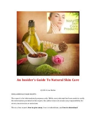 An Insider’s Guide To Natural Skin Care
© 2014 Lisa Richie
DISCLAIMER & USAGE RIGHTS:
The report is for informational purposes only. While every attempt has been made to verify
the information provided in this report, the author does not assume any responsibility for
errors, inaccuracies or omissions.
This is a free report; free to give away, free to redistribute, and free to download
 