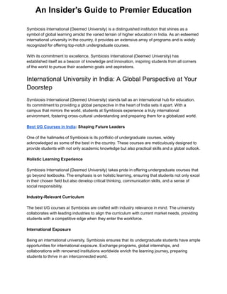 An Insider's Guide to Premier Education
Symbiosis International (Deemed University) is a distinguished institution that shines as a
symbol of global learning amidst the varied terrain of higher education in India. As an esteemed
international university in the country, it provides an extensive array of programs and is widely
recognized for offering top-notch undergraduate courses.
With its commitment to excellence, Symbiosis International (Deemed University) has
established itself as a beacon of knowledge and innovation, inspiring students from all corners
of the world to pursue their academic goals and aspirations.
International University in India: A Global Perspective at Your
Doorstep
Symbiosis International (Deemed University) stands tall as an international hub for education.
Its commitment to providing a global perspective in the heart of India sets it apart. With a
campus that mirrors the world, students at Symbiosis experience a truly international
environment, fostering cross-cultural understanding and preparing them for a globalized world.
Best UG Courses in India: Shaping Future Leaders
One of the hallmarks of Symbiosis is its portfolio of undergraduate courses, widely
acknowledged as some of the best in the country. These courses are meticulously designed to
provide students with not only academic knowledge but also practical skills and a global outlook.
Holistic Learning Experience
Symbiosis International (Deemed University) takes pride in offering undergraduate courses that
go beyond textbooks. The emphasis is on holistic learning, ensuring that students not only excel
in their chosen field but also develop critical thinking, communication skills, and a sense of
social responsibility.
Industry-Relevant Curriculum
The best UG courses at Symbiosis are crafted with industry relevance in mind. The university
collaborates with leading industries to align the curriculum with current market needs, providing
students with a competitive edge when they enter the workforce.
International Exposure
Being an international university, Symbiosis ensures that its undergraduate students have ample
opportunities for international exposure. Exchange programs, global internships, and
collaborations with renowned institutions worldwide enrich the learning journey, preparing
students to thrive in an interconnected world.
 