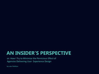 AN INSIDER‟S PERSPECTIVE
or: How I Try to Minimise the Pernicious Effect of
Agencies Delivering User Experience Design
by Luke Tellefson
 