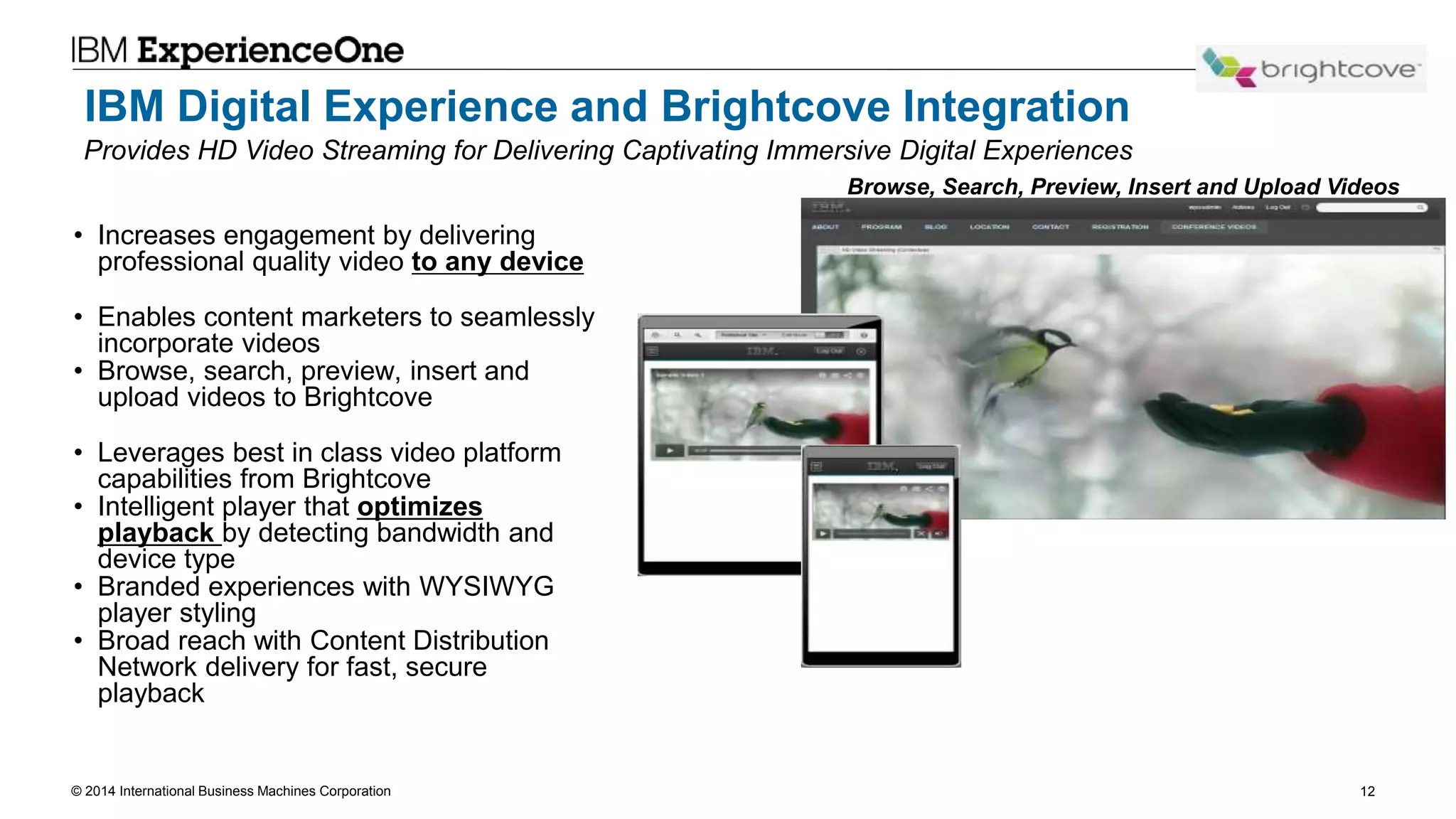 © 2014 International Business Machines Corporation 12
IBM Digital Experience and Brightcove Integration
• Increases engagement by delivering
professional quality video to any device
• Enables content marketers to seamlessly
incorporate videos
• Browse, search, preview, insert and
upload videos to Brightcove
• Leverages best in class video platform
capabilities from Brightcove
• Intelligent player that optimizes
playback by detecting bandwidth and
device type
• Branded experiences with WYSIWYG
player styling
• Broad reach with Content Distribution
Network delivery for fast, secure
playback
Browse, Search, Preview, Insert and Upload Videos
Provides HD Video Streaming for Delivering Captivating Immersive Digital Experiences
 