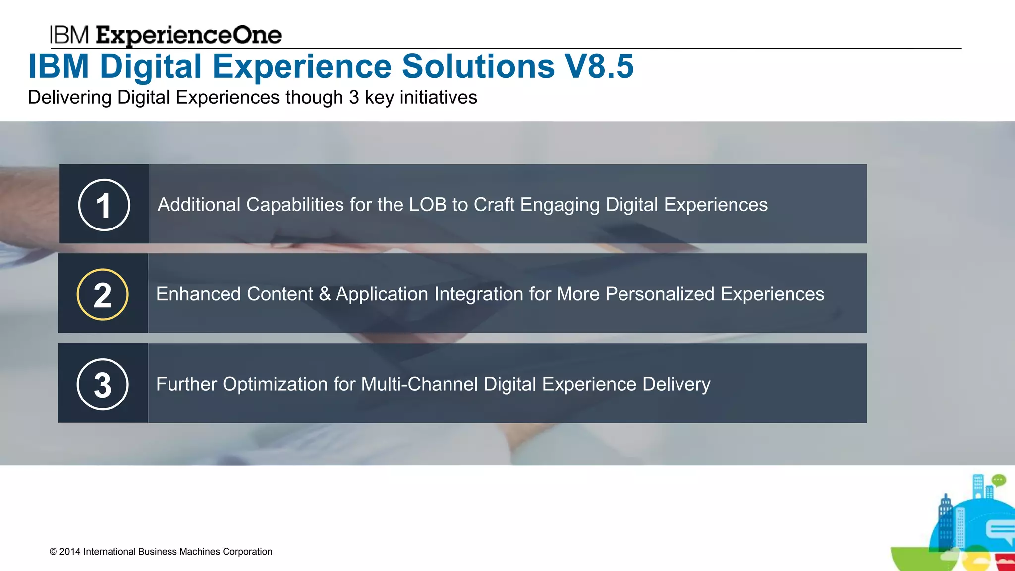 © 2014 International Business Machines Corporation 13
IBM Digital Experience Solutions V8.5
1 Additional Capabilities for the LOB to Craft Engaging Digital Experiences
2 Enhanced Content & Application Integration for More Personalized Experiences
3 Further Optimization for Multi-Channel Digital Experience Delivery
Delivering Digital Experiences though 3 key initiatives
 