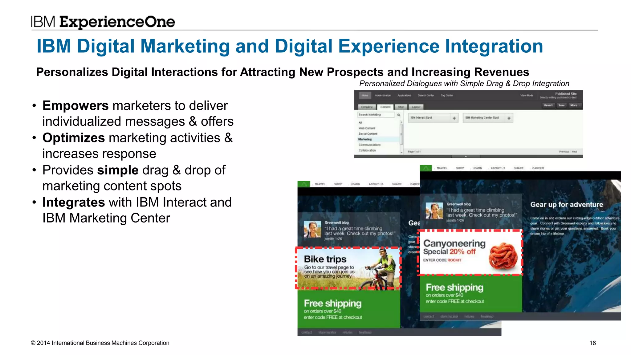 © 2014 International Business Machines Corporation 16
IBM Digital Marketing and Digital Experience Integration
• Empowers marketers to deliver
individualized messages & offers
• Optimizes marketing activities &
increases response
• Provides simple drag & drop of
marketing content spots
• Integrates with IBM Interact and
IBM Marketing Center
Personalizes Digital Interactions for Attracting New Prospects and Increasing Revenues
Personalized Dialogues with Simple Drag & Drop Integration
 