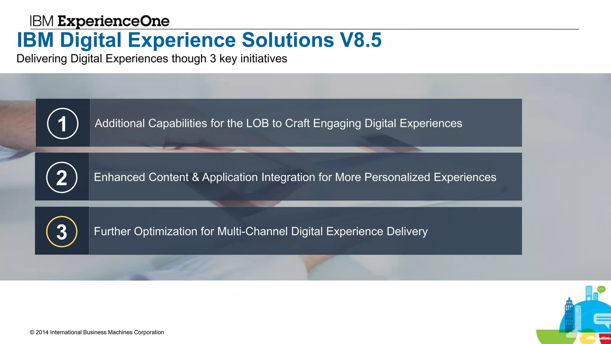 © 2014 International Business Machines Corporation 18
IBM Digital Experience Solutions V8.5
1 Additional Capabilities for the LOB to Craft Engaging Digital Experiences
2 Enhanced Content & Application Integration for More Personalized Experiences
3 Further Optimization for Multi-Channel Digital Experience Delivery
Delivering Digital Experiences though 3 key initiatives
 