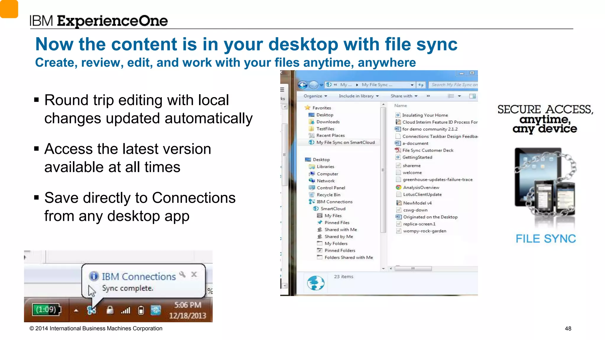 © 2014 International Business Machines Corporation 48
Now the content is in your desktop with file sync
Create, review, edit, and work with your files anytime, anywhere
 Round trip editing with local
changes updated automatically
 Access the latest version
available at all times
 Save directly to Connections
from any desktop app
 