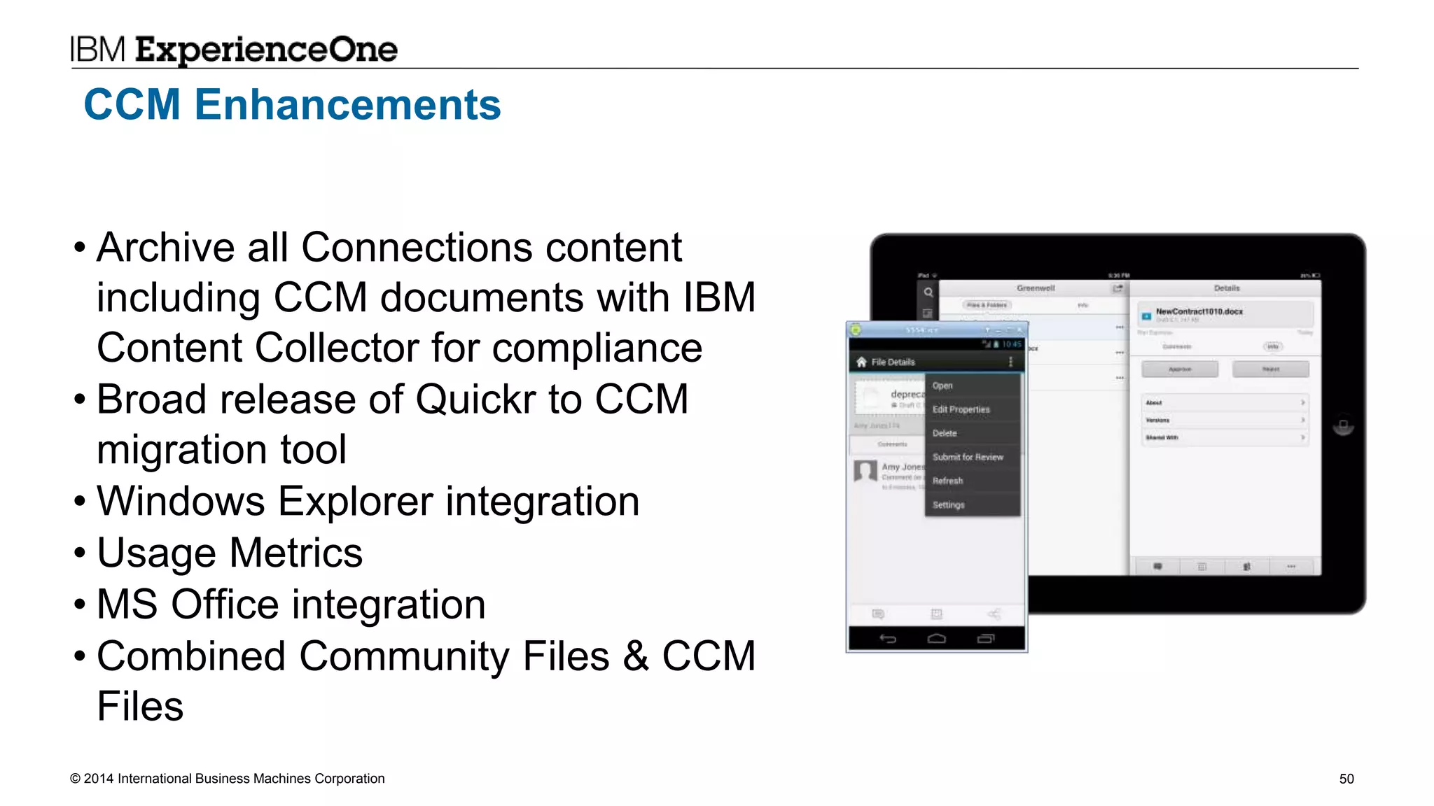 © 2014 International Business Machines Corporation 50
CCM Enhancements
• Archive all Connections content
including CCM documents with IBM
Content Collector for compliance
• Broad release of Quickr to CCM
migration tool
• Windows Explorer integration
• Usage Metrics
• MS Office integration
• Combined Community Files & CCM
Files
 