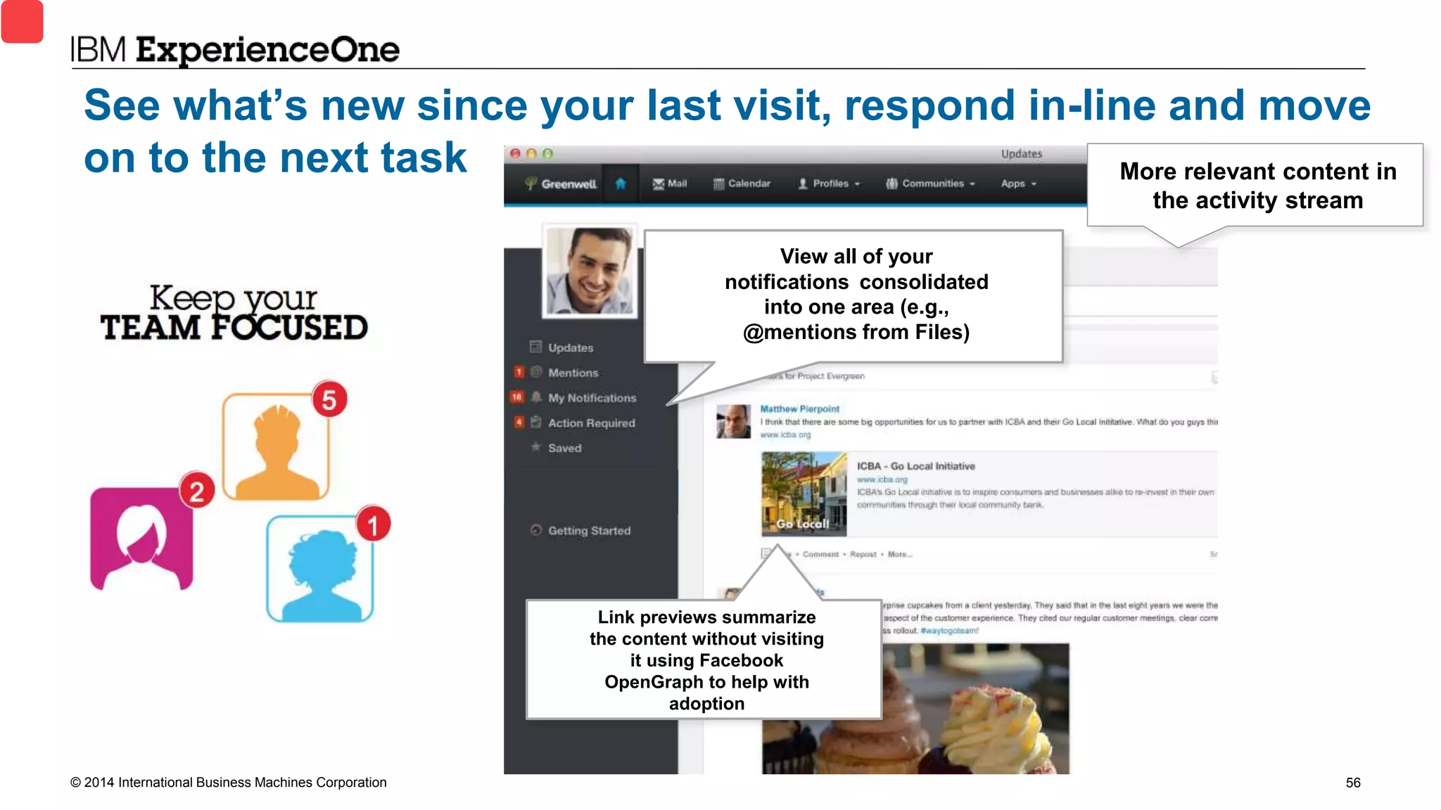 © 2014 International Business Machines Corporation 56
View all of your
notifications consolidated
into one area (e.g.,
@mentions from Files)
Link previews summarize
the content without visiting
it using Facebook
OpenGraph to help with
adoption
See what’s new since your last visit, respond in-line and move
on to the next task More relevant content in
the activity stream
 