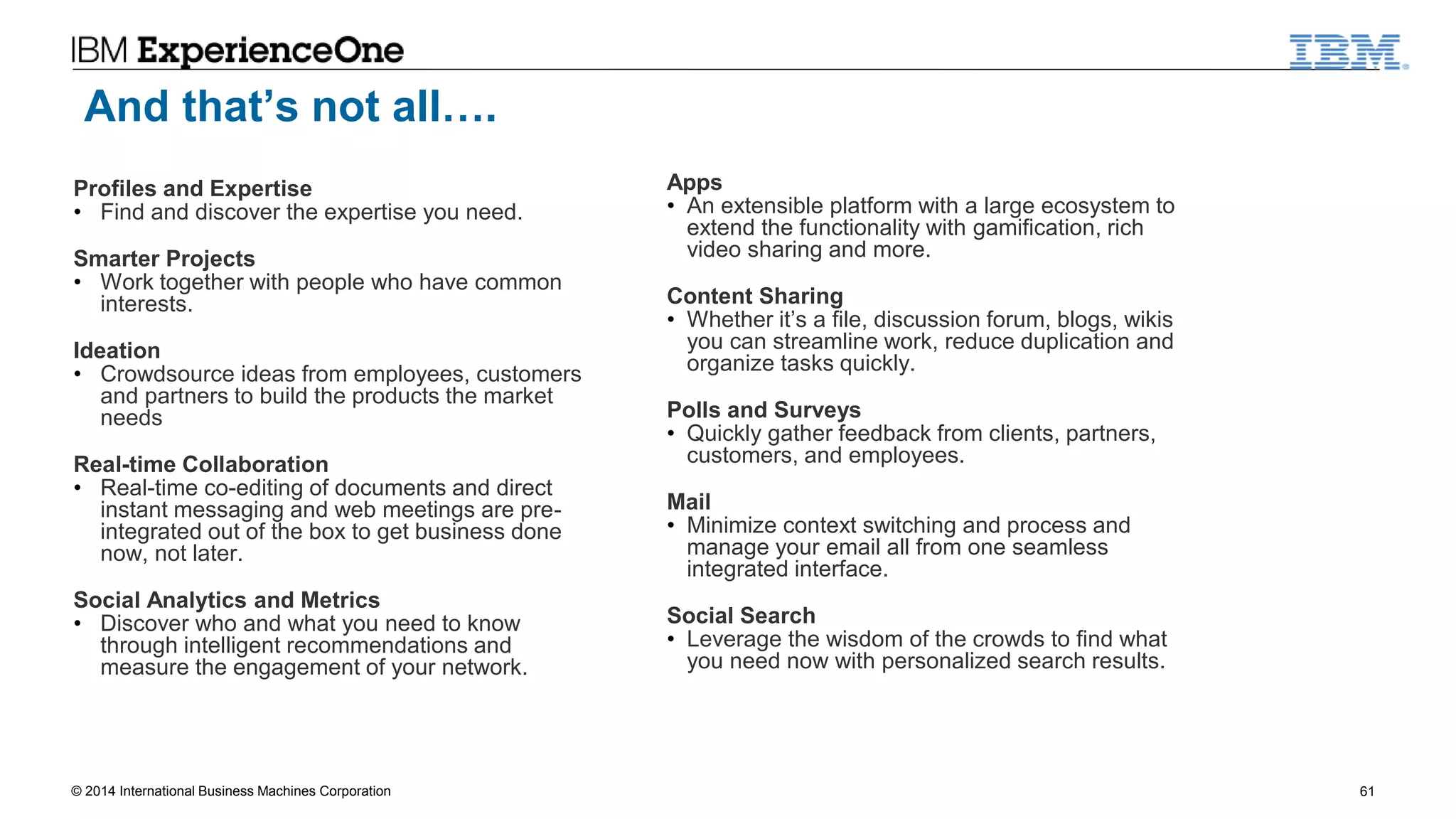 © 2014 International Business Machines Corporation 61
And that’s not all….
Profiles and Expertise
• Find and discover the expertise you need.
Smarter Projects
• Work together with people who have common
interests.
Ideation
• Crowdsource ideas from employees, customers
and partners to build the products the market
needs
Real-time Collaboration
• Real-time co-editing of documents and direct
instant messaging and web meetings are pre-
integrated out of the box to get business done
now, not later.
Social Analytics and Metrics
• Discover who and what you need to know
through intelligent recommendations and
measure the engagement of your network.
Apps
• An extensible platform with a large ecosystem to
extend the functionality with gamification, rich
video sharing and more.
Content Sharing
• Whether it’s a file, discussion forum, blogs, wikis
you can streamline work, reduce duplication and
organize tasks quickly.
Polls and Surveys
• Quickly gather feedback from clients, partners,
customers, and employees.
Mail
• Minimize context switching and process and
manage your email all from one seamless
integrated interface.
Social Search
• Leverage the wisdom of the crowds to find what
you need now with personalized search results.
 